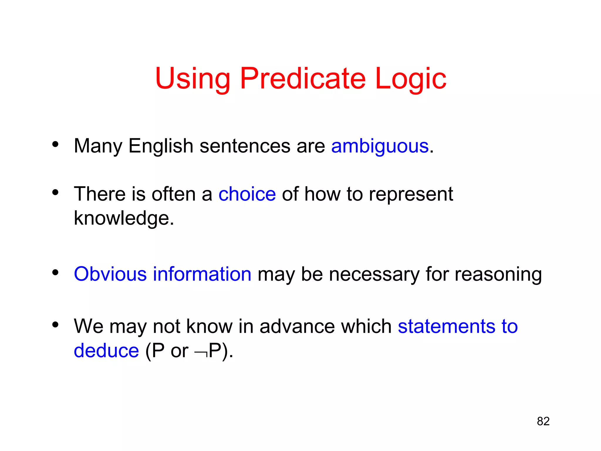 82
Using Predicate Logic
• Many English sentences are ambiguous.
• There is often a choice of how to represent
knowledge.
• Obvious information may be necessary for reasoning
• We may not know in advance which statements to
deduce (P or P).
 