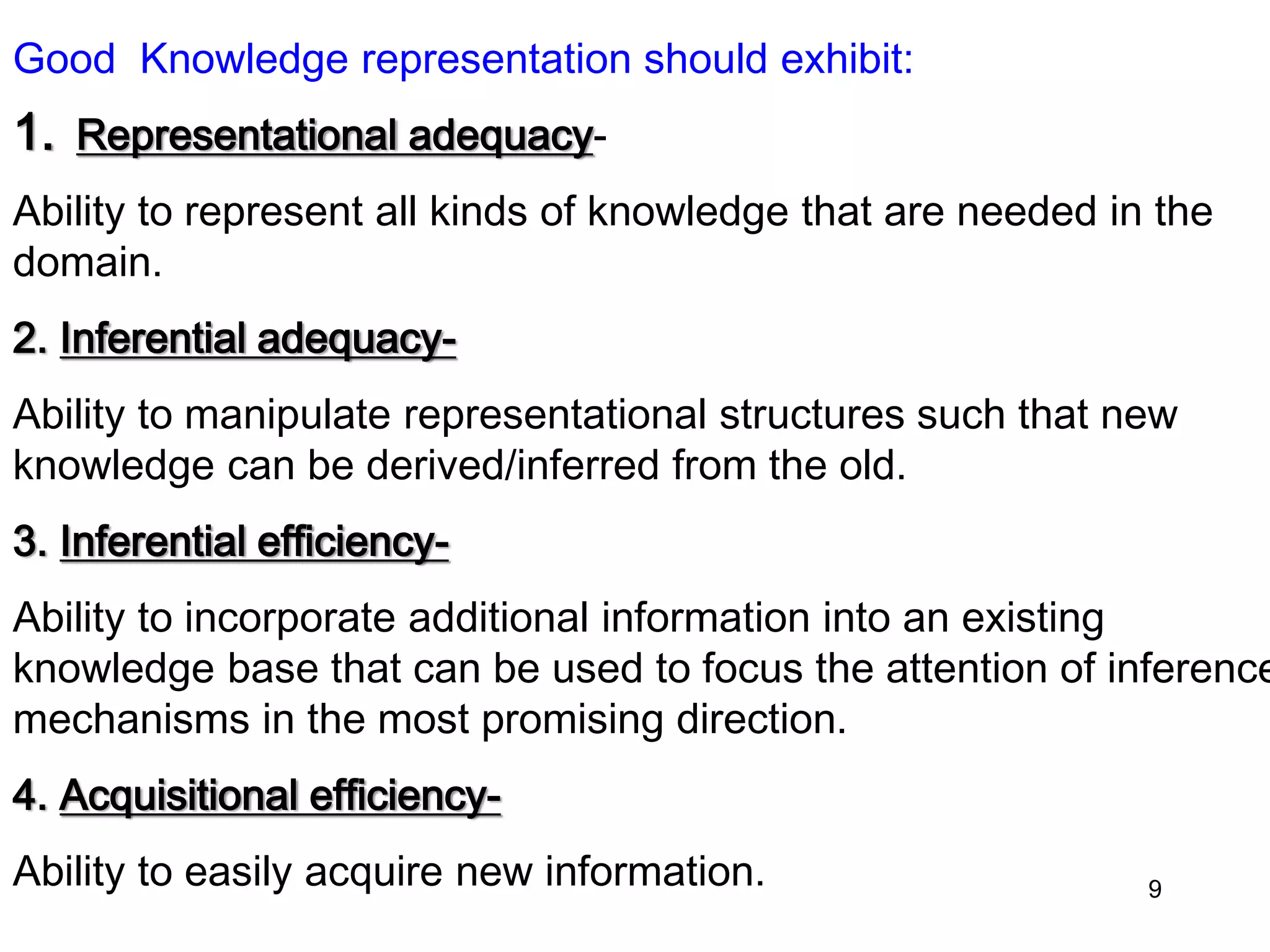 Good Knowledge representation should exhibit:
1. Representational adequacy-
Ability to represent all kinds of knowledge that are needed in the
domain.
2. Inferential adequacy-
Ability to manipulate representational structures such that new
knowledge can be derived/inferred from the old.
3. Inferential efficiency-
Ability to incorporate additional information into an existing
knowledge base that can be used to focus the attention of inference
mechanisms in the most promising direction.
4. Acquisitional efficiency-
Ability to easily acquire new information. 9
 