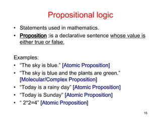 Propositional logic
• Statements used in mathematics.
• Proposition :is a declarative sentence whose value is
either true or false.
Examples:
• “The sky is blue.” [Atomic Proposition]
• “The sky is blue and the plants are green.”
[Molecular/Complex Proposition]
• “Today is a rainy day” [Atomic Proposition]
• “Today is Sunday” [Atomic Proposition]
• “ 2*2=4” [Atomic Proposition]
16
 