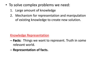 • To solve complex problems we need:
1. Large amount of knowledge
2. Mechanism for representation and manipulation
of existing knowledge to create new solution.
Knowledge Representation
– Facts: Things we want to represent. Truth in some
relevant world.
– Representation of facts.
 