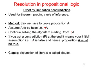 Resolution in propositional logic
Proof by Refutation / contradiction.
• Used for theorem proving / rule of inference.
• Method: Say we have to prove proposition A
• Assume A to be false i.e. ‫ך‬A
• Continue solving the algorithm starting from ‫ך‬A
• If you get a contradiction (F) at the end it means your initial
assumption i.e. ‫ך‬A is false and hence proposition A must
be true.
• Clause: disjunction of literals is called clause.
33
 
