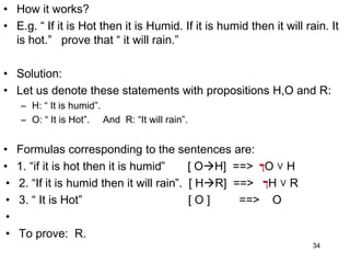 • How it works?
• E.g. “ If it is Hot then it is Humid. If it is humid then it will rain. It
is hot.” prove that “ it will rain.”
• Solution:
• Let us denote these statements with propositions H,O and R:
– H: “ It is humid”.
– O: “ It is Hot”. And R: “It will rain”.
• Formulas corresponding to the sentences are:
• 1. “if it is hot then it is humid” [ OH] ==> ‫ך‬O ˅ H
• 2. “If it is humid then it will rain”. [ HR] ==> ‫ך‬H ˅ R
• 3. “ It is Hot” [ O ] ==> O
•
• To prove: R.
34
 