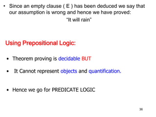 • Since an empty clause ( E ) has been deduced we say that
our assumption is wrong and hence we have proved:
“It will rain”
Using Prepositional Logic:
• Theorem proving is decidable BUT
• It Cannot represent objects and quantification.
• Hence we go for PREDICATE LOGIC
36
 