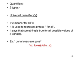 • Quantifiers:
• 2 types:-
• Universal quantifier ()
• x: means “for all” x
• It is used to represent phrase “ for all”.
• It says that something is true for all possible values of
a variable.
• Ex. “ John loves everyone”
x: loves(John , x)
42
 