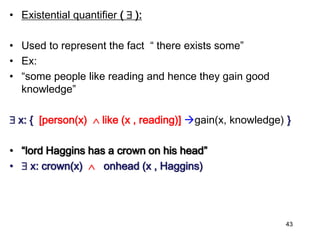• Existential quantifier (  ):
• Used to represent the fact “ there exists some”
• Ex:
• “some people like reading and hence they gain good
knowledge”
 x: { [person(x)  like (x , reading)] gain(x, knowledge) }
• “lord Haggins has a crown on his head”
•  x: crown(x)  onhead (x , Haggins)
43
 