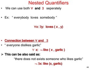 Nested Quantifiers
• We can use both  and  seperately
• Ex: “ everybody loves somebody ”
x: y: loves ( x , y)
• Connection between  and 
• “ everyone dislikes garlic”
 x:  like ( x , garlic )
 This can be also said as:
“there does not exists someone who likes garlic”
 x: like (x, garlic)
44
 