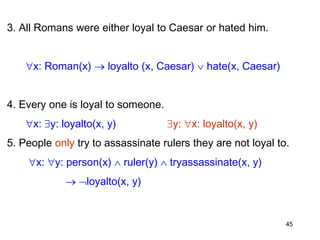 3. All Romans were either loyal to Caesar or hated him.
x: Roman(x)  loyalto (x, Caesar)  hate(x, Caesar)
4. Every one is loyal to someone.
x: y: loyalto(x, y) y: x: loyalto(x, y)
5. People only try to assassinate rulers they are not loyal to.
x: y: person(x)  ruler(y)  tryassassinate(x, y)
 loyalto(x, y)
45
 