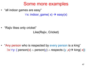 Some more examples
• “all indoor games are easy”
x: indoor_game( x)  easy(x)
• “Rajiv likes only cricket”
Like(Rajiv, Cricket)
• “Any person who is respected by every person is a king”
x:y: { person(x)  person(y)  respects (y ,x) king( x)}
47
 