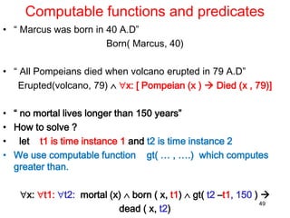 Computable functions and predicates
• “ Marcus was born in 40 A.D”
Born( Marcus, 40)
• “ All Pompeians died when volcano erupted in 79 A.D”
Erupted(volcano, 79)  x: [ Pompeian (x )  Died (x , 79)]
• “ no mortal lives longer than 150 years”
• How to solve ?
• let t1 is time instance 1 and t2 is time instance 2
• We use computable function gt( … , ….) which computes
greater than.
x: t1: t2: mortal (x)  born ( x, t1)  gt( t2 –t1, 150 ) 
dead ( x, t2)
49
 