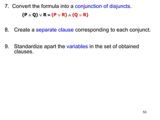 7. Convert the formula into a conjunction of disjuncts.
(P  Q)  R  (P  R)  (Q  R)
8. Create a separate clause corresponding to each conjunct.
9. Standardize apart the variables in the set of obtained
clauses.
53
 