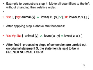 • Example to demostrate step 4: Move all quantifiers to the left
without changing their relative order.
•
• x: [ [y: animal (y)  loves( x , y) ]  [ z: loves( z, x ) ] ]
• After applying step 4 above stmt becomes:
• x: y: z: [ animal (y)  loves( x , y)  loves( z, x ) ]
• After first 4 processing steps of conversion are carried out
on original statement S, the statement is said to be in
PRENEX NORMAL FORM
56
 