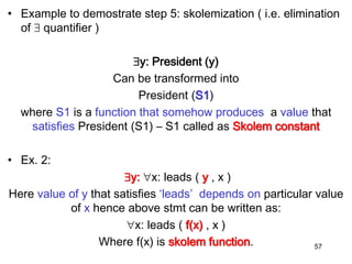 • Example to demostrate step 5: skolemization ( i.e. elimination
of  quantifier )
y: President (y)
Can be transformed into
President (S1)
where S1 is a function that somehow produces a value that
satisfies President (S1) – S1 called as Skolem constant
• Ex. 2:
y: x: leads ( y , x )
Here value of y that satisfies ‘leads’ depends on particular value
of x hence above stmt can be written as:
x: leads ( f(x) , x )
Where f(x) is skolem function. 57
 