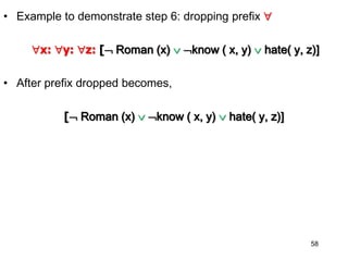 • Example to demonstrate step 6: dropping prefix 
x: y: z: [ Roman (x)  know ( x, y)  hate( y, z)]
• After prefix dropped becomes,
[ Roman (x)  know ( x, y)  hate( y, z)]
58
 