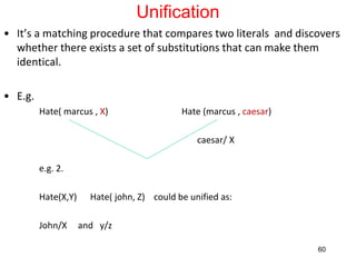 Unification
• It’s a matching procedure that compares two literals and discovers
whether there exists a set of substitutions that can make them
identical.
• E.g.
Hate( marcus , X) Hate (marcus , caesar)
caesar/ X
e.g. 2.
Hate(X,Y) Hate( john, Z) could be unified as:
John/X and y/z
60
 