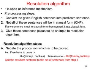 Resolution algorithm
• It is used as inference mechanism.
• Pre-processing steps:
1. Convert the given English sentence into predicate sentence.
2. Not all of these sentences will be in clausal form (CNF).
If any sentence is not in clausal form then convert it into clausal form.
3. Give these sentences (clauses) as an input to resolution
algorithm.
Resolution algorithm steps:
A. Negate the proposition which is to be proved.
i.e. If we have to prove :-
like(tommy , cookies) then assume  like(tommy,cookies)
Add the resultant sentence to the set of sentences from step 3
62
 
