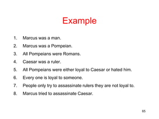 65
Example
1. Marcus was a man.
2. Marcus was a Pompeian.
3. All Pompeians were Romans.
4. Caesar was a ruler.
5. All Pompeians were either loyal to Caesar or hated him.
6. Every one is loyal to someone.
7. People only try to assassinate rulers they are not loyal to.
8. Marcus tried to assassinate Caesar.
 