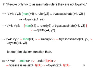 7. “People only try to assassinate rulers they are not loyal to.”
=> x4: y2: [man(x4)  ruler(y2)  tryassassinate(x4, y2) ]
 loyalto(x4, y2)
=> x4: y2:  [man(x4)  ruler(y2)  tryassassinate(x4, y2) ]
 loyalto(x4, y2)
x4: y2:  man(x4)   ruler(y2)   tryassassinate(x4, y2) 
loyalto(x4, y2)
let f(x4) be skolem function then,
=> x4:  man(x4)   ruler(f(x4)) 
 tryassassinate(x4, f(x4))  loyalto(x4, f(x4)) 69
 