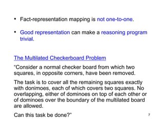 • Fact-representation mapping is not one-to-one.
• Good representation can make a reasoning program
trivial.
The Multilated Checkerboard Problem
“Consider a normal checker board from which two
squares, in opposite corners, have been removed.
The task is to cover all the remaining squares exactly
with donimoes, each of which covers two squares. No
overlapping, either of dominoes on top of each other or
of dominoes over the boundary of the multilated board
are allowed.
Can this task be done?” 7
 