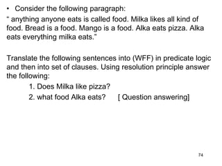 • Consider the following paragraph:
“ anything anyone eats is called food. Milka likes all kind of
food. Bread is a food. Mango is a food. Alka eats pizza. Alka
eats everything milka eats.”
Translate the following sentences into (WFF) in predicate logic
and then into set of clauses. Using resolution principle answer
the following:
1. Does Milka like pizza?
2. what food Alka eats? [ Question answering]
74
 
