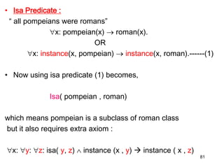 • Isa Predicate :
“ all pompeians were romans”
x: pompeian(x)  roman(x).
OR
x: instance(x, pompeian)  instance(x, roman).------(1)
• Now using isa predicate (1) becomes,
Isa( pompeian , roman)
which means pompeian is a subclass of roman class
but it also requires extra axiom :
x: y: z: isa( y, z)  instance (x , y)  instance ( x , z)
81
 