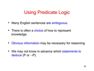 82
Using Predicate Logic
• Many English sentences are ambiguous.
• There is often a choice of how to represent
knowledge.
• Obvious information may be necessary for reasoning
• We may not know in advance which statements to
deduce (P or P).
 