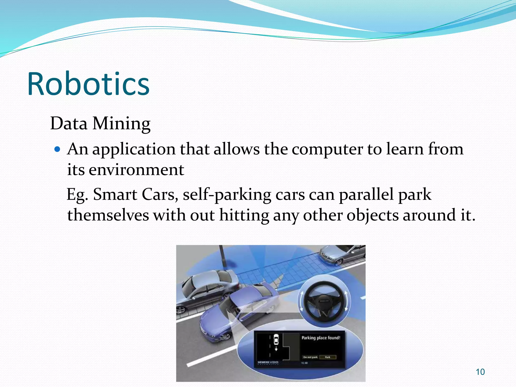 Robotics
Data Mining
 An application that allows the computer to learn from
its environment
Eg. Smart Cars, self-parking cars can parallel park
themselves with out hitting any other objects around it.
10
 