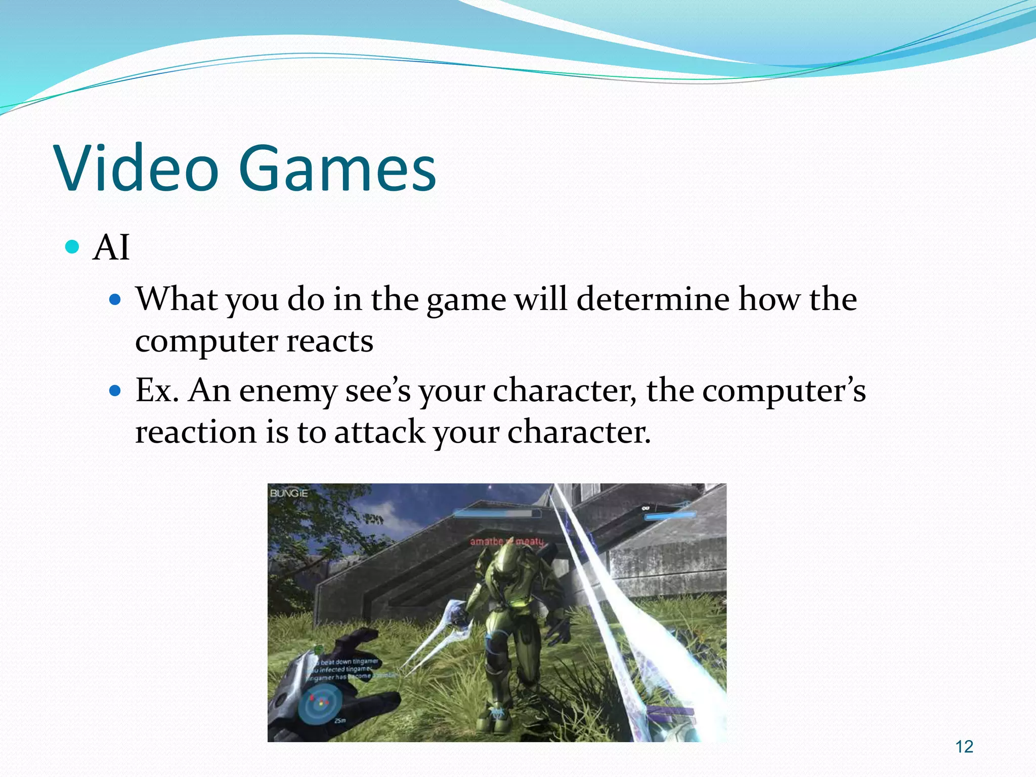 Video Games
 AI
 What you do in the game will determine how the
computer reacts
 Ex. An enemy see’s your character, the computer’s
reaction is to attack your character.
12
 