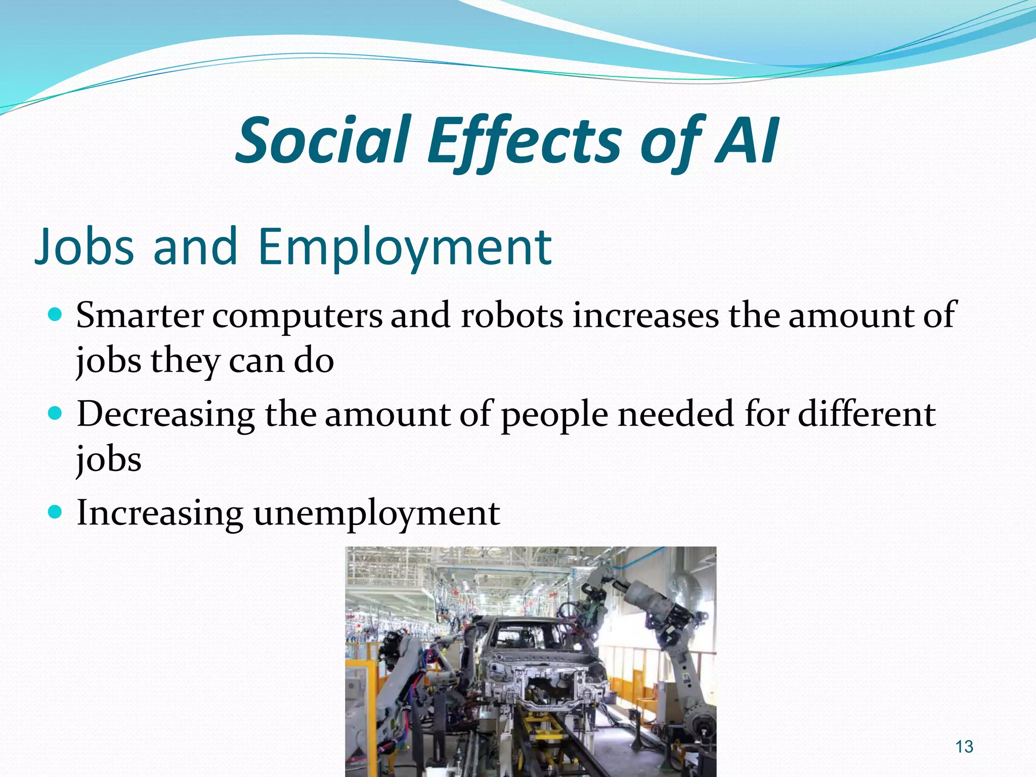 Jobs and Employment
 Smarter computers and robots increases the amount of
jobs they can do
 Decreasing the amount of people needed for different
jobs
 Increasing unemployment
13
Social Effects of AI
 