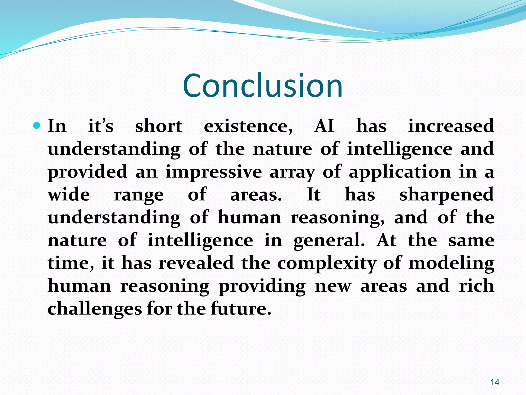 Conclusion
 In it’s short existence, AI has increased
understanding of the nature of intelligence and
provided an impressive array of application in a
wide range of areas. It has sharpened
understanding of human reasoning, and of the
nature of intelligence in general. At the same
time, it has revealed the complexity of modeling
human reasoning providing new areas and rich
challenges for the future.
14
 