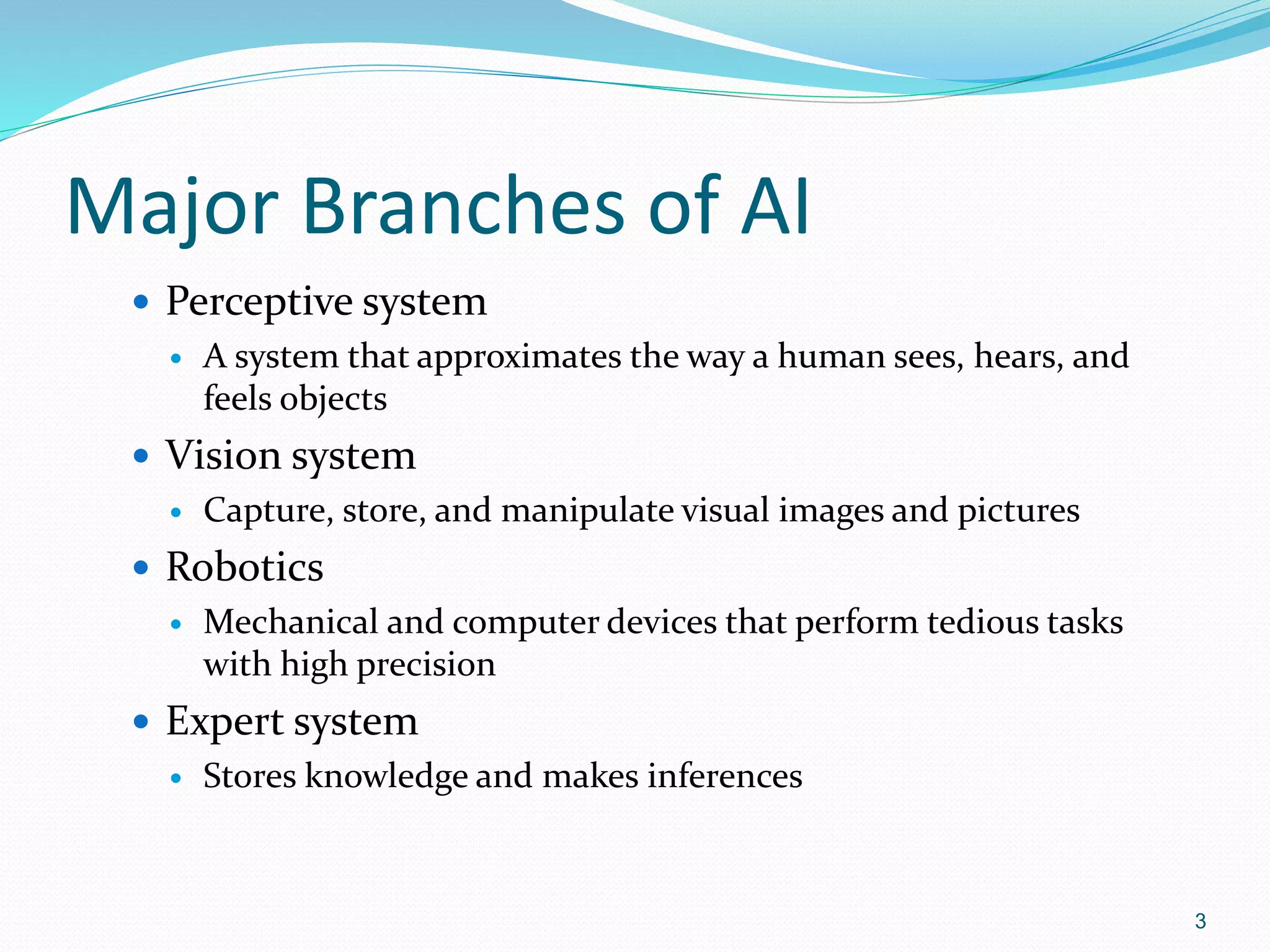 Major Branches of AI
 Perceptive system
 A system that approximates the way a human sees, hears, and
feels objects
 Vision system
 Capture, store, and manipulate visual images and pictures
 Robotics
 Mechanical and computer devices that perform tedious tasks
with high precision
 Expert system
 Stores knowledge and makes inferences
3
 