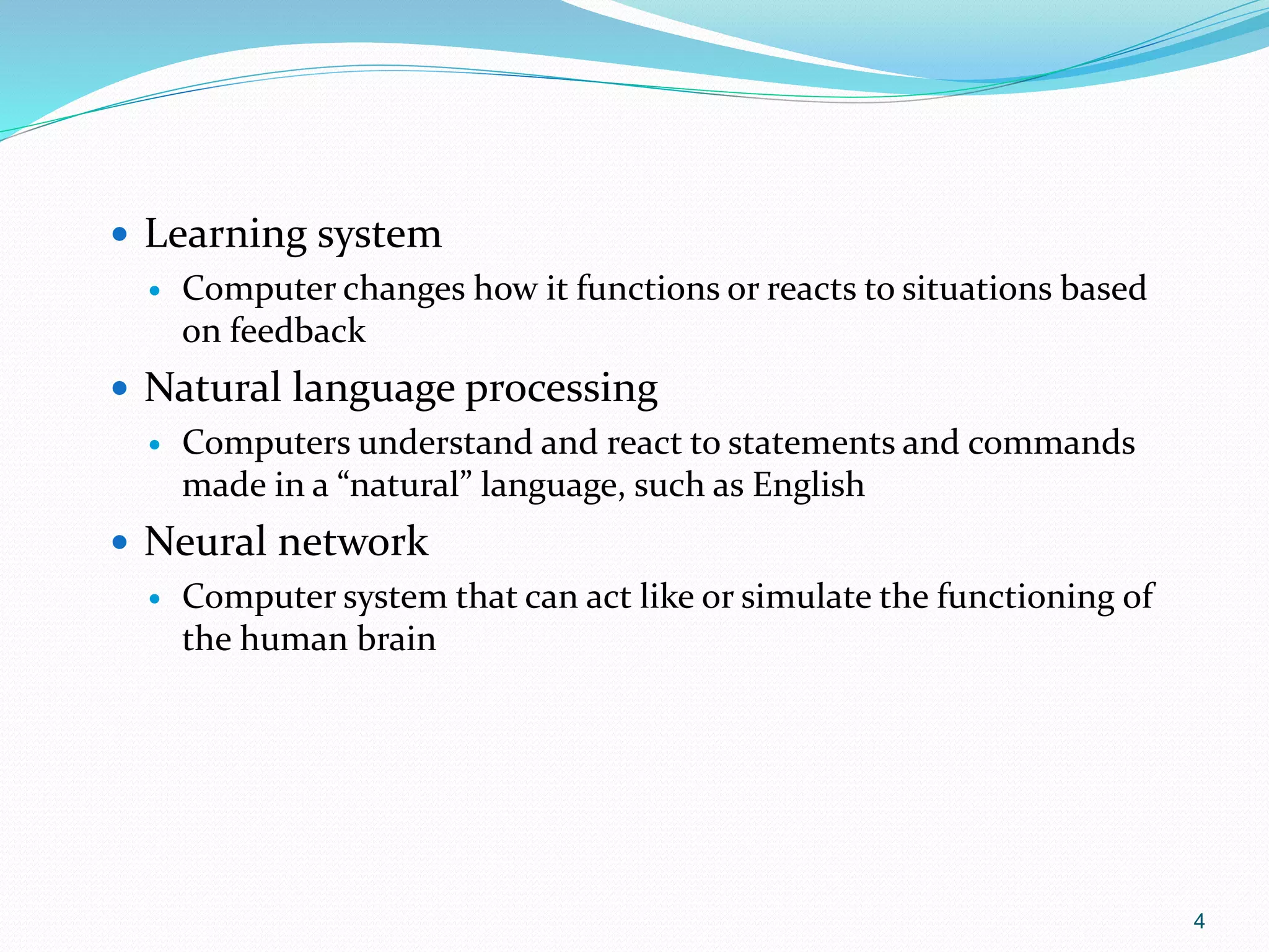4
 Learning system
 Computer changes how it functions or reacts to situations based
on feedback
 Natural language processing
 Computers understand and react to statements and commands
made in a “natural” language, such as English
 Neural network
 Computer system that can act like or simulate the functioning of
the human brain
 