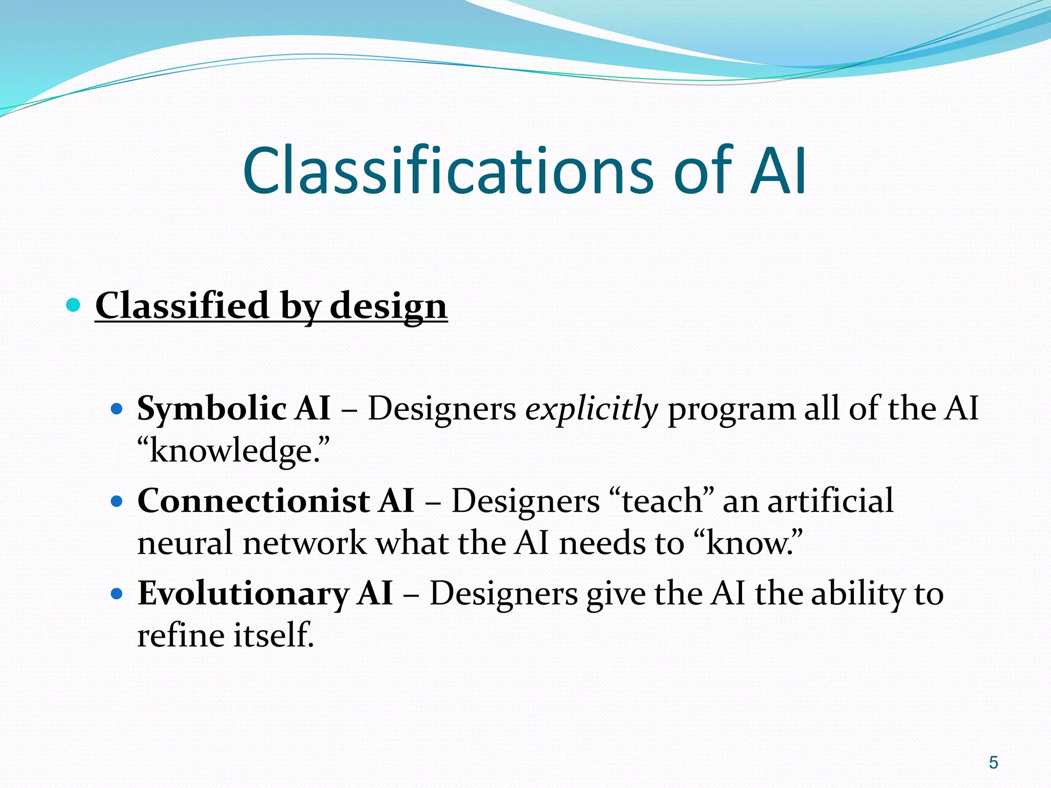 Classifications of AI
 Classified by design
 Symbolic AI – Designers explicitly program all of the AI
“knowledge.”
 Connectionist AI – Designers “teach” an artificial
neural network what the AI needs to “know.”
 Evolutionary AI – Designers give the AI the ability to
refine itself.
5
 