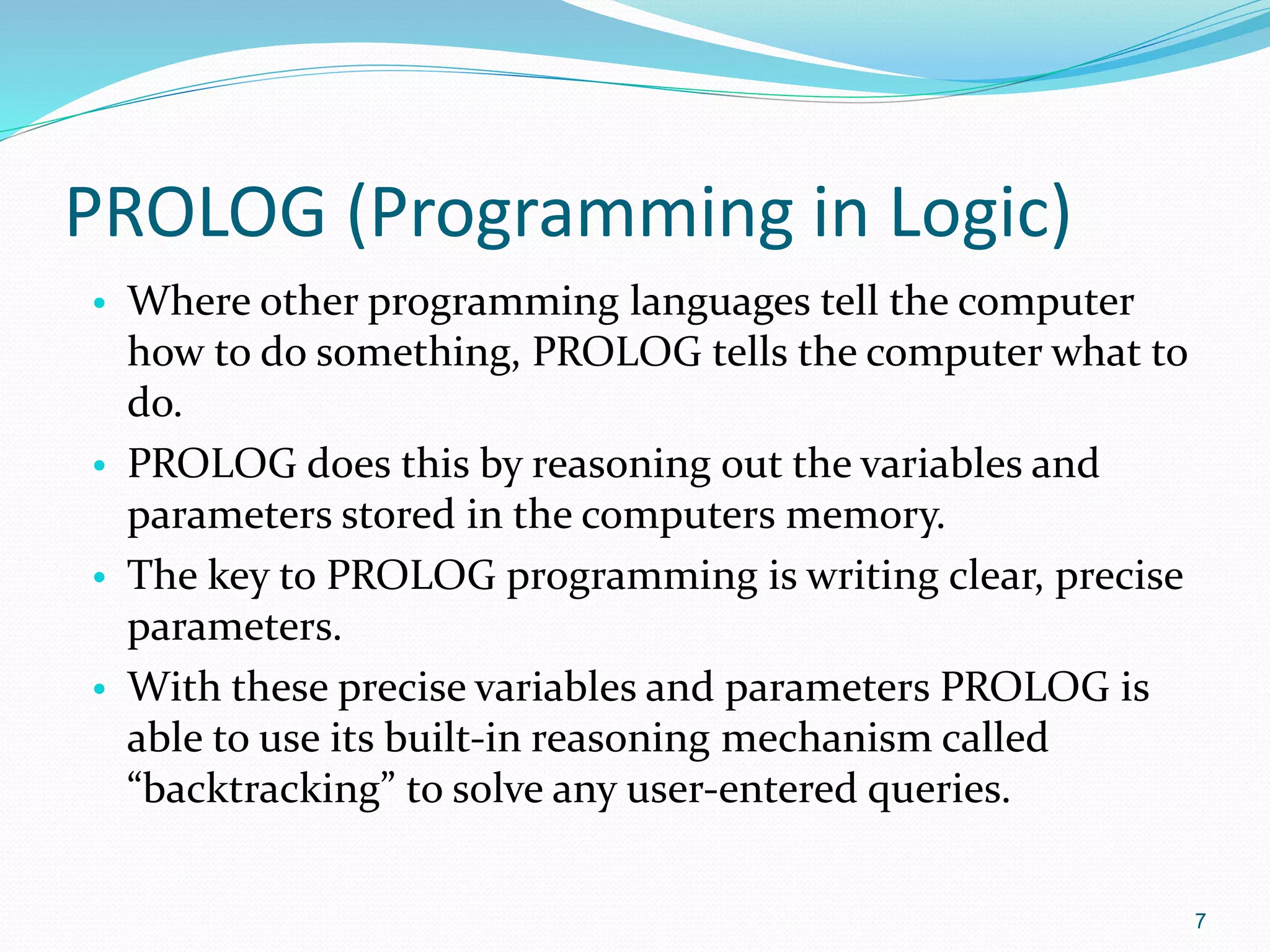 PROLOG (Programming in Logic)
• Where other programming languages tell the computer
how to do something, PROLOG tells the computer what to
do.
• PROLOG does this by reasoning out the variables and
parameters stored in the computers memory.
• The key to PROLOG programming is writing clear, precise
parameters.
• With these precise variables and parameters PROLOG is
able to use its built-in reasoning mechanism called
“backtracking” to solve any user-entered queries.
7
 
