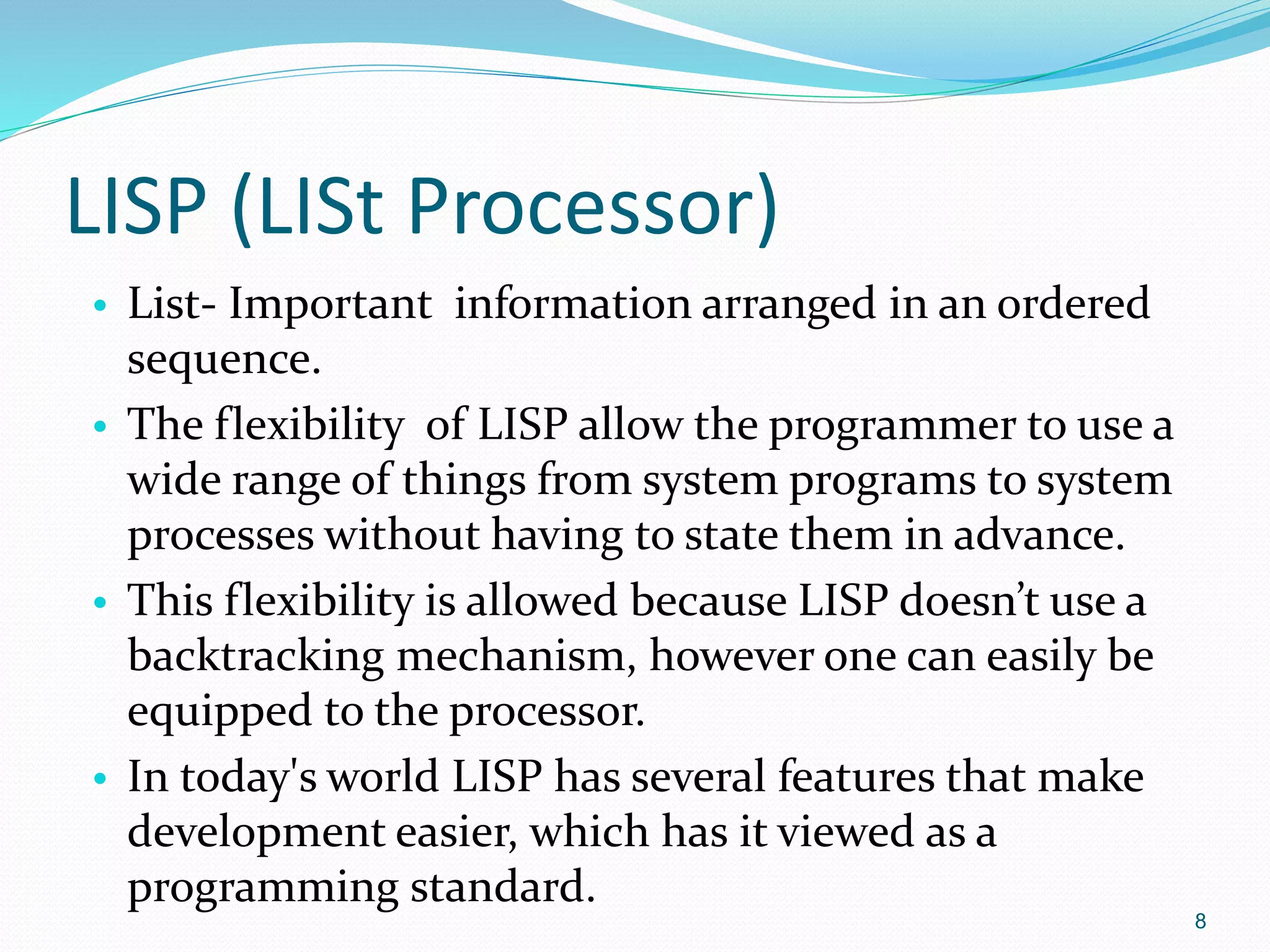 LISP (LISt Processor)
• List- Important information arranged in an ordered
sequence.
• The flexibility of LISP allow the programmer to use a
wide range of things from system programs to system
processes without having to state them in advance.
• This flexibility is allowed because LISP doesn’t use a
backtracking mechanism, however one can easily be
equipped to the processor.
• In today's world LISP has several features that make
development easier, which has it viewed as a
programming standard.
8
 