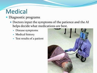 Medical
 Diagnostic programs
 Doctors input the symptoms of the patience and the AI
helps decide what medications are best.
 Disease symptoms
 Medical history
 Test results of a patient
11
 