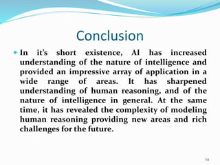 Conclusion
 In it’s short existence, AI has increased
understanding of the nature of intelligence and
provided an impressive array of application in a
wide range of areas. It has sharpened
understanding of human reasoning, and of the
nature of intelligence in general. At the same
time, it has revealed the complexity of modeling
human reasoning providing new areas and rich
challenges for the future.
14
 