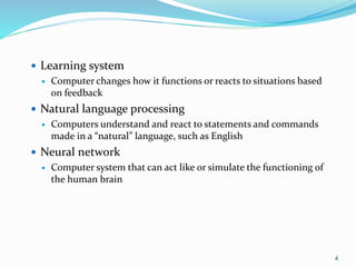 4
 Learning system
 Computer changes how it functions or reacts to situations based
on feedback
 Natural language processing
 Computers understand and react to statements and commands
made in a “natural” language, such as English
 Neural network
 Computer system that can act like or simulate the functioning of
the human brain
 