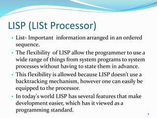 LISP (LISt Processor)
• List- Important information arranged in an ordered
sequence.
• The flexibility of LISP allow the programmer to use a
wide range of things from system programs to system
processes without having to state them in advance.
• This flexibility is allowed because LISP doesn’t use a
backtracking mechanism, however one can easily be
equipped to the processor.
• In today's world LISP has several features that make
development easier, which has it viewed as a
programming standard.
8
 