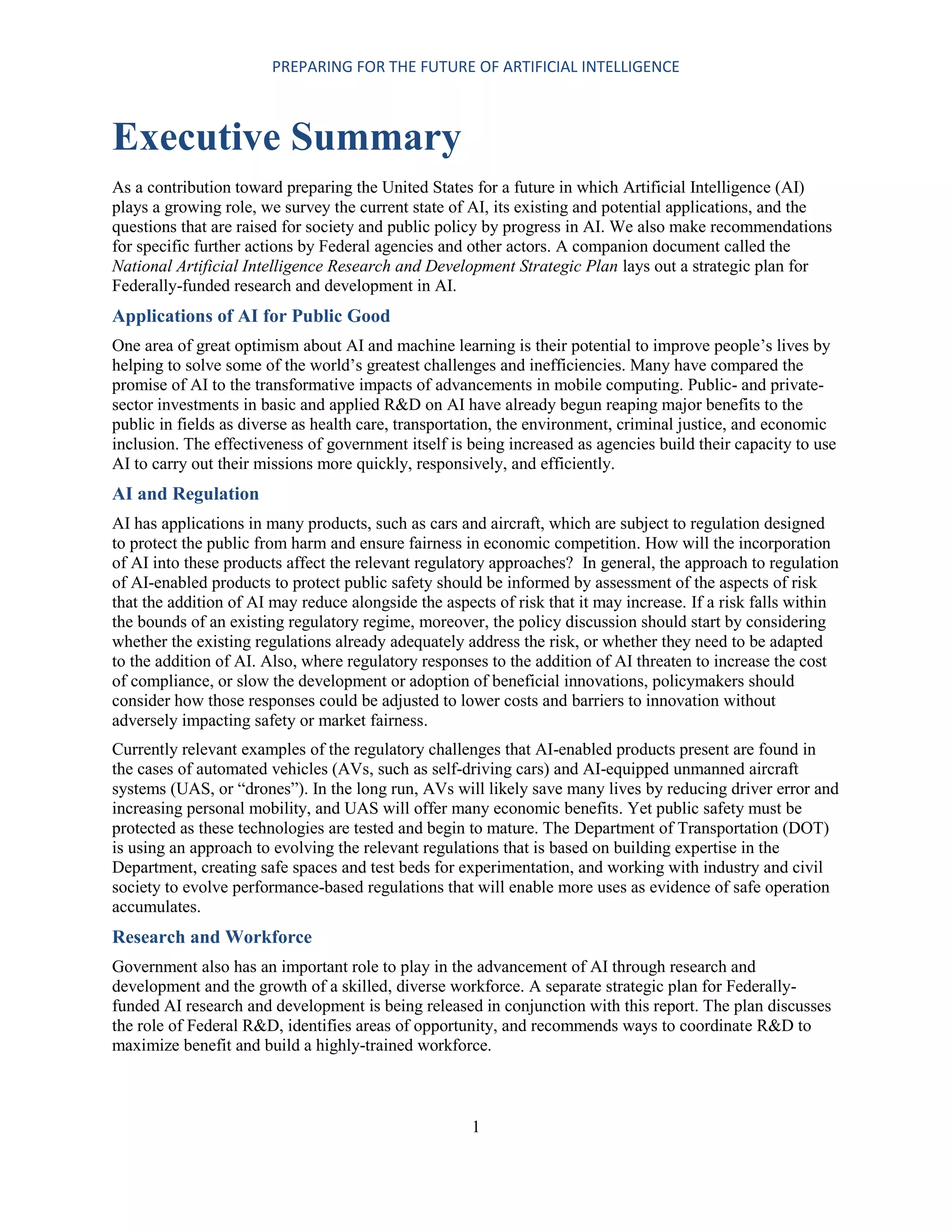 PREPARING FOR THE FUTURE OF ARTIFICIAL INTELLIGENCE
1
Executive Summary
As a contribution toward preparing the United States for a future in which Artificial Intelligence (AI)
plays a growing role, we survey the current state of AI, its existing and potential applications, and the
questions that are raised for society and public policy by progress in AI. We also make recommendations
for specific further actions by Federal agencies and other actors. A companion document called the
National Artificial Intelligence Research and Development Strategic Plan lays out a strategic plan for
Federally-funded research and development in AI.
Applications of AI for Public Good
One area of great optimism about AI and machine learning is their potential to improve people’s lives by
helping to solve some of the world’s greatest challenges and inefficiencies. Many have compared the
promise of AI to the transformative impacts of advancements in mobile computing. Public- and private-
sector investments in basic and applied R&D on AI have already begun reaping major benefits to the
public in fields as diverse as health care, transportation, the environment, criminal justice, and economic
inclusion. The effectiveness of government itself is being increased as agencies build their capacity to use
AI to carry out their missions more quickly, responsively, and efficiently.
AI and Regulation
AI has applications in many products, such as cars and aircraft, which are subject to regulation designed
to protect the public from harm and ensure fairness in economic competition. How will the incorporation
of AI into these products affect the relevant regulatory approaches? In general, the approach to regulation
of AI-enabled products to protect public safety should be informed by assessment of the aspects of risk
that the addition of AI may reduce alongside the aspects of risk that it may increase. If a risk falls within
the bounds of an existing regulatory regime, moreover, the policy discussion should start by considering
whether the existing regulations already adequately address the risk, or whether they need to be adapted
to the addition of AI. Also, where regulatory responses to the addition of AI threaten to increase the cost
of compliance, or slow the development or adoption of beneficial innovations, policymakers should
consider how those responses could be adjusted to lower costs and barriers to innovation without
adversely impacting safety or market fairness.
Currently relevant examples of the regulatory challenges that AI-enabled products present are found in
the cases of automated vehicles (AVs, such as self-driving cars) and AI-equipped unmanned aircraft
systems (UAS, or “drones”). In the long run, AVs will likely save many lives by reducing driver error and
increasing personal mobility, and UAS will offer many economic benefits. Yet public safety must be
protected as these technologies are tested and begin to mature. The Department of Transportation (DOT)
is using an approach to evolving the relevant regulations that is based on building expertise in the
Department, creating safe spaces and test beds for experimentation, and working with industry and civil
society to evolve performance-based regulations that will enable more uses as evidence of safe operation
accumulates.
Research and Workforce
Government also has an important role to play in the advancement of AI through research and
development and the growth of a skilled, diverse workforce. A separate strategic plan for Federally-
funded AI research and development is being released in conjunction with this report. The plan discusses
the role of Federal R&D, identifies areas of opportunity, and recommends ways to coordinate R&D to
maximize benefit and build a highly-trained workforce.
 