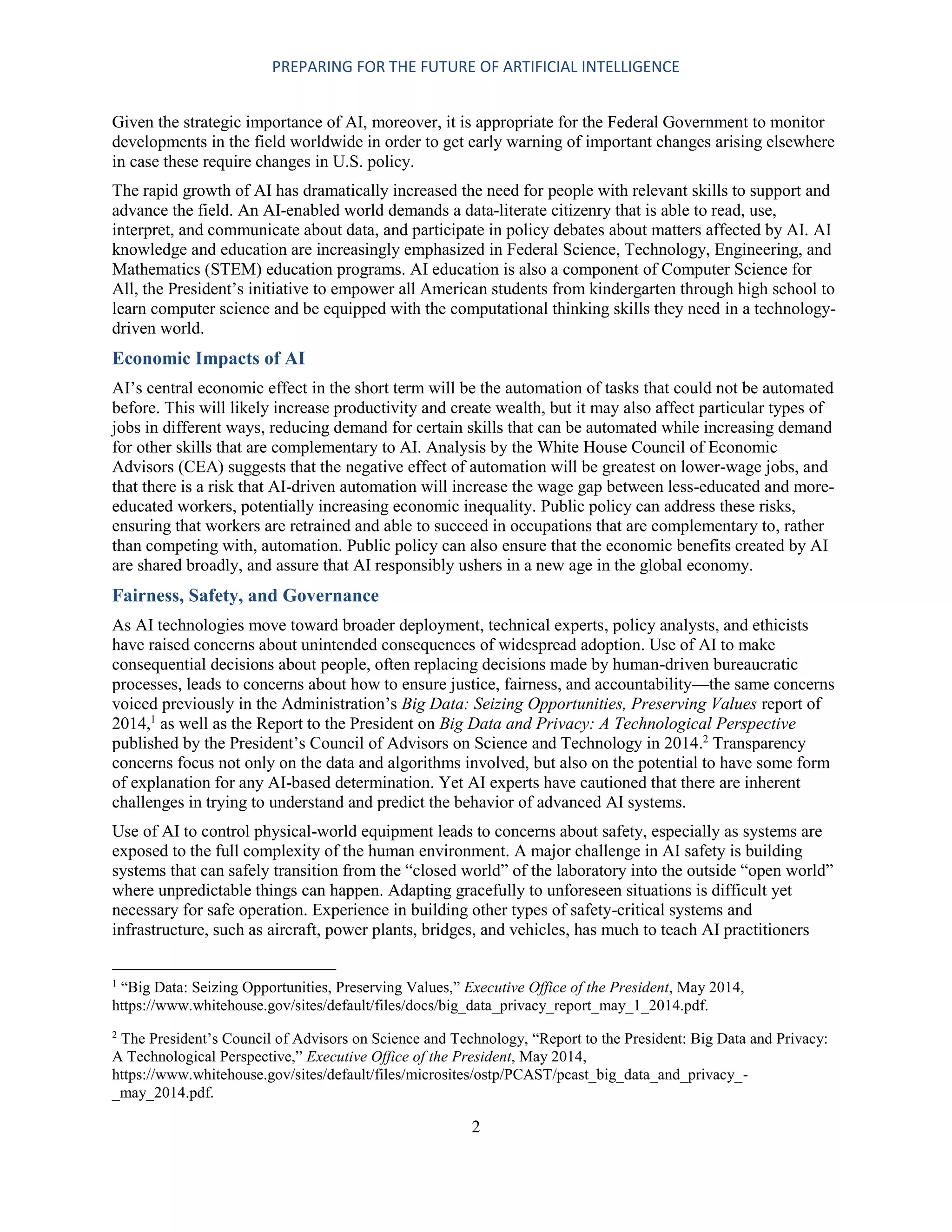 PREPARING FOR THE FUTURE OF ARTIFICIAL INTELLIGENCE
2
Given the strategic importance of AI, moreover, it is appropriate for the Federal Government to monitor
developments in the field worldwide in order to get early warning of important changes arising elsewhere
in case these require changes in U.S. policy.
The rapid growth of AI has dramatically increased the need for people with relevant skills to support and
advance the field. An AI-enabled world demands a data-literate citizenry that is able to read, use,
interpret, and communicate about data, and participate in policy debates about matters affected by AI. AI
knowledge and education are increasingly emphasized in Federal Science, Technology, Engineering, and
Mathematics (STEM) education programs. AI education is also a component of Computer Science for
All, the President’s initiative to empower all American students from kindergarten through high school to
learn computer science and be equipped with the computational thinking skills they need in a technology-
driven world.
Economic Impacts of AI
AI’s central economic effect in the short term will be the automation of tasks that could not be automated
before. This will likely increase productivity and create wealth, but it may also affect particular types of
jobs in different ways, reducing demand for certain skills that can be automated while increasing demand
for other skills that are complementary to AI. Analysis by the White House Council of Economic
Advisors (CEA) suggests that the negative effect of automation will be greatest on lower-wage jobs, and
that there is a risk that AI-driven automation will increase the wage gap between less-educated and more-
educated workers, potentially increasing economic inequality. Public policy can address these risks,
ensuring that workers are retrained and able to succeed in occupations that are complementary to, rather
than competing with, automation. Public policy can also ensure that the economic benefits created by AI
are shared broadly, and assure that AI responsibly ushers in a new age in the global economy.
Fairness, Safety, and Governance
As AI technologies move toward broader deployment, technical experts, policy analysts, and ethicists
have raised concerns about unintended consequences of widespread adoption. Use of AI to make
consequential decisions about people, often replacing decisions made by human-driven bureaucratic
processes, leads to concerns about how to ensure justice, fairness, and accountability—the same concerns
voiced previously in the Administration’s Big Data: Seizing Opportunities, Preserving Values report of
2014,1
as well as the Report to the President on Big Data and Privacy: A Technological Perspective
published by the President’s Council of Advisors on Science and Technology in 2014.2
Transparency
concerns focus not only on the data and algorithms involved, but also on the potential to have some form
of explanation for any AI-based determination. Yet AI experts have cautioned that there are inherent
challenges in trying to understand and predict the behavior of advanced AI systems.
Use of AI to control physical-world equipment leads to concerns about safety, especially as systems are
exposed to the full complexity of the human environment. A major challenge in AI safety is building
systems that can safely transition from the “closed world” of the laboratory into the outside “open world”
where unpredictable things can happen. Adapting gracefully to unforeseen situations is difficult yet
necessary for safe operation. Experience in building other types of safety-critical systems and
infrastructure, such as aircraft, power plants, bridges, and vehicles, has much to teach AI practitioners
1
“Big Data: Seizing Opportunities, Preserving Values,” Executive Office of the President, May 2014,
https://www.whitehouse.gov/sites/default/files/docs/big_data_privacy_report_may_1_2014.pdf.
2
The President’s Council of Advisors on Science and Technology, “Report to the President: Big Data and Privacy:
A Technological Perspective,” Executive Office of the President, May 2014,
https://www.whitehouse.gov/sites/default/files/microsites/ostp/PCAST/pcast_big_data_and_privacy_-
_may_2014.pdf.
 