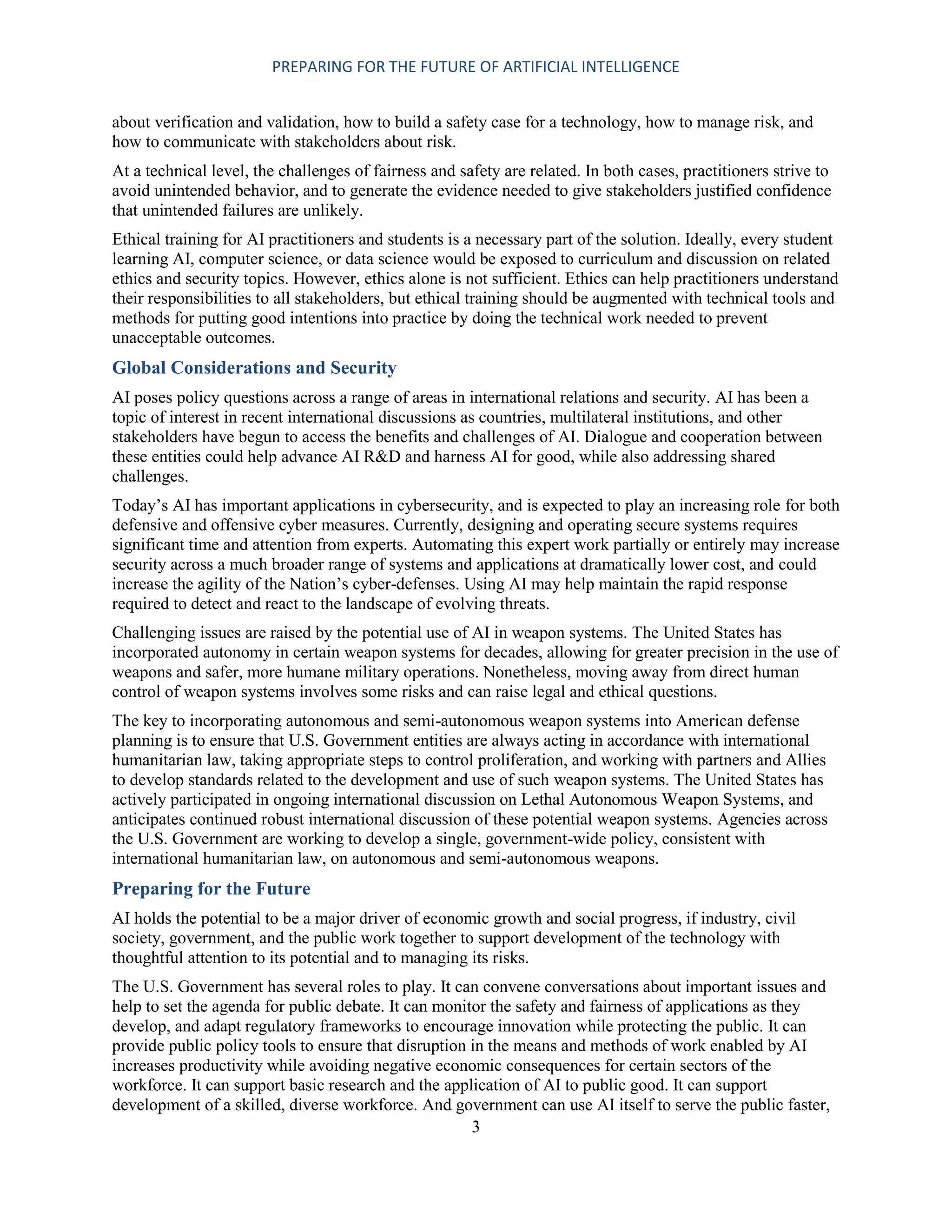 PREPARING FOR THE FUTURE OF ARTIFICIAL INTELLIGENCE
3
about verification and validation, how to build a safety case for a technology, how to manage risk, and
how to communicate with stakeholders about risk.
At a technical level, the challenges of fairness and safety are related. In both cases, practitioners strive to
avoid unintended behavior, and to generate the evidence needed to give stakeholders justified confidence
that unintended failures are unlikely.
Ethical training for AI practitioners and students is a necessary part of the solution. Ideally, every student
learning AI, computer science, or data science would be exposed to curriculum and discussion on related
ethics and security topics. However, ethics alone is not sufficient. Ethics can help practitioners understand
their responsibilities to all stakeholders, but ethical training should be augmented with technical tools and
methods for putting good intentions into practice by doing the technical work needed to prevent
unacceptable outcomes.
Global Considerations and Security
AI poses policy questions across a range of areas in international relations and security. AI has been a
topic of interest in recent international discussions as countries, multilateral institutions, and other
stakeholders have begun to access the benefits and challenges of AI. Dialogue and cooperation between
these entities could help advance AI R&D and harness AI for good, while also addressing shared
challenges.
Today’s AI has important applications in cybersecurity, and is expected to play an increasing role for both
defensive and offensive cyber measures. Currently, designing and operating secure systems requires
significant time and attention from experts. Automating this expert work partially or entirely may increase
security across a much broader range of systems and applications at dramatically lower cost, and could
increase the agility of the Nation’s cyber-defenses. Using AI may help maintain the rapid response
required to detect and react to the landscape of evolving threats.
Challenging issues are raised by the potential use of AI in weapon systems. The United States has
incorporated autonomy in certain weapon systems for decades, allowing for greater precision in the use of
weapons and safer, more humane military operations. Nonetheless, moving away from direct human
control of weapon systems involves some risks and can raise legal and ethical questions.
The key to incorporating autonomous and semi-autonomous weapon systems into American defense
planning is to ensure that U.S. Government entities are always acting in accordance with international
humanitarian law, taking appropriate steps to control proliferation, and working with partners and Allies
to develop standards related to the development and use of such weapon systems. The United States has
actively participated in ongoing international discussion on Lethal Autonomous Weapon Systems, and
anticipates continued robust international discussion of these potential weapon systems. Agencies across
the U.S. Government are working to develop a single, government-wide policy, consistent with
international humanitarian law, on autonomous and semi-autonomous weapons.
Preparing for the Future
AI holds the potential to be a major driver of economic growth and social progress, if industry, civil
society, government, and the public work together to support development of the technology with
thoughtful attention to its potential and to managing its risks.
The U.S. Government has several roles to play. It can convene conversations about important issues and
help to set the agenda for public debate. It can monitor the safety and fairness of applications as they
develop, and adapt regulatory frameworks to encourage innovation while protecting the public. It can
provide public policy tools to ensure that disruption in the means and methods of work enabled by AI
increases productivity while avoiding negative economic consequences for certain sectors of the
workforce. It can support basic research and the application of AI to public good. It can support
development of a skilled, diverse workforce. And government can use AI itself to serve the public faster,
 