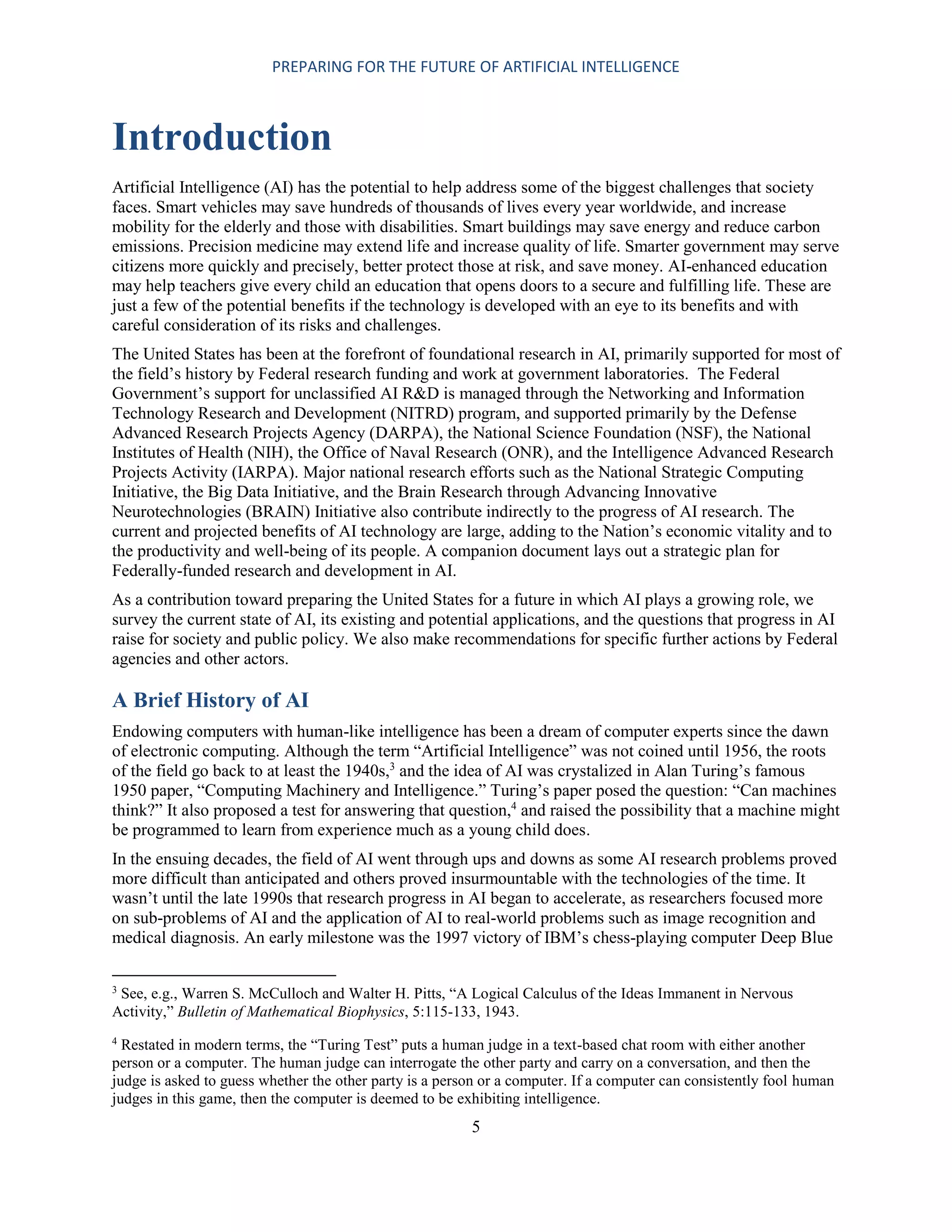 PREPARING FOR THE FUTURE OF ARTIFICIAL INTELLIGENCE
5
Introduction
Artificial Intelligence (AI) has the potential to help address some of the biggest challenges that society
faces. Smart vehicles may save hundreds of thousands of lives every year worldwide, and increase
mobility for the elderly and those with disabilities. Smart buildings may save energy and reduce carbon
emissions. Precision medicine may extend life and increase quality of life. Smarter government may serve
citizens more quickly and precisely, better protect those at risk, and save money. AI-enhanced education
may help teachers give every child an education that opens doors to a secure and fulfilling life. These are
just a few of the potential benefits if the technology is developed with an eye to its benefits and with
careful consideration of its risks and challenges.
The United States has been at the forefront of foundational research in AI, primarily supported for most of
the field’s history by Federal research funding and work at government laboratories. The Federal
Government’s support for unclassified AI R&D is managed through the Networking and Information
Technology Research and Development (NITRD) program, and supported primarily by the Defense
Advanced Research Projects Agency (DARPA), the National Science Foundation (NSF), the National
Institutes of Health (NIH), the Office of Naval Research (ONR), and the Intelligence Advanced Research
Projects Activity (IARPA). Major national research efforts such as the National Strategic Computing
Initiative, the Big Data Initiative, and the Brain Research through Advancing Innovative
Neurotechnologies (BRAIN) Initiative also contribute indirectly to the progress of AI research. The
current and projected benefits of AI technology are large, adding to the Nation’s economic vitality and to
the productivity and well-being of its people. A companion document lays out a strategic plan for
Federally-funded research and development in AI.
As a contribution toward preparing the United States for a future in which AI plays a growing role, we
survey the current state of AI, its existing and potential applications, and the questions that progress in AI
raise for society and public policy. We also make recommendations for specific further actions by Federal
agencies and other actors.
A Brief History of AI
Endowing computers with human-like intelligence has been a dream of computer experts since the dawn
of electronic computing. Although the term “Artificial Intelligence” was not coined until 1956, the roots
of the field go back to at least the 1940s,3
and the idea of AI was crystalized in Alan Turing’s famous
1950 paper, “Computing Machinery and Intelligence.” Turing’s paper posed the question: “Can machines
think?” It also proposed a test for answering that question,4
and raised the possibility that a machine might
be programmed to learn from experience much as a young child does.
In the ensuing decades, the field of AI went through ups and downs as some AI research problems proved
more difficult than anticipated and others proved insurmountable with the technologies of the time. It
wasn’t until the late 1990s that research progress in AI began to accelerate, as researchers focused more
on sub-problems of AI and the application of AI to real-world problems such as image recognition and
medical diagnosis. An early milestone was the 1997 victory of IBM’s chess-playing computer Deep Blue
3
See, e.g., Warren S. McCulloch and Walter H. Pitts, “A Logical Calculus of the Ideas Immanent in Nervous
Activity,” Bulletin of Mathematical Biophysics, 5:115-133, 1943.
4
Restated in modern terms, the “Turing Test” puts a human judge in a text-based chat room with either another
person or a computer. The human judge can interrogate the other party and carry on a conversation, and then the
judge is asked to guess whether the other party is a person or a computer. If a computer can consistently fool human
judges in this game, then the computer is deemed to be exhibiting intelligence.
 