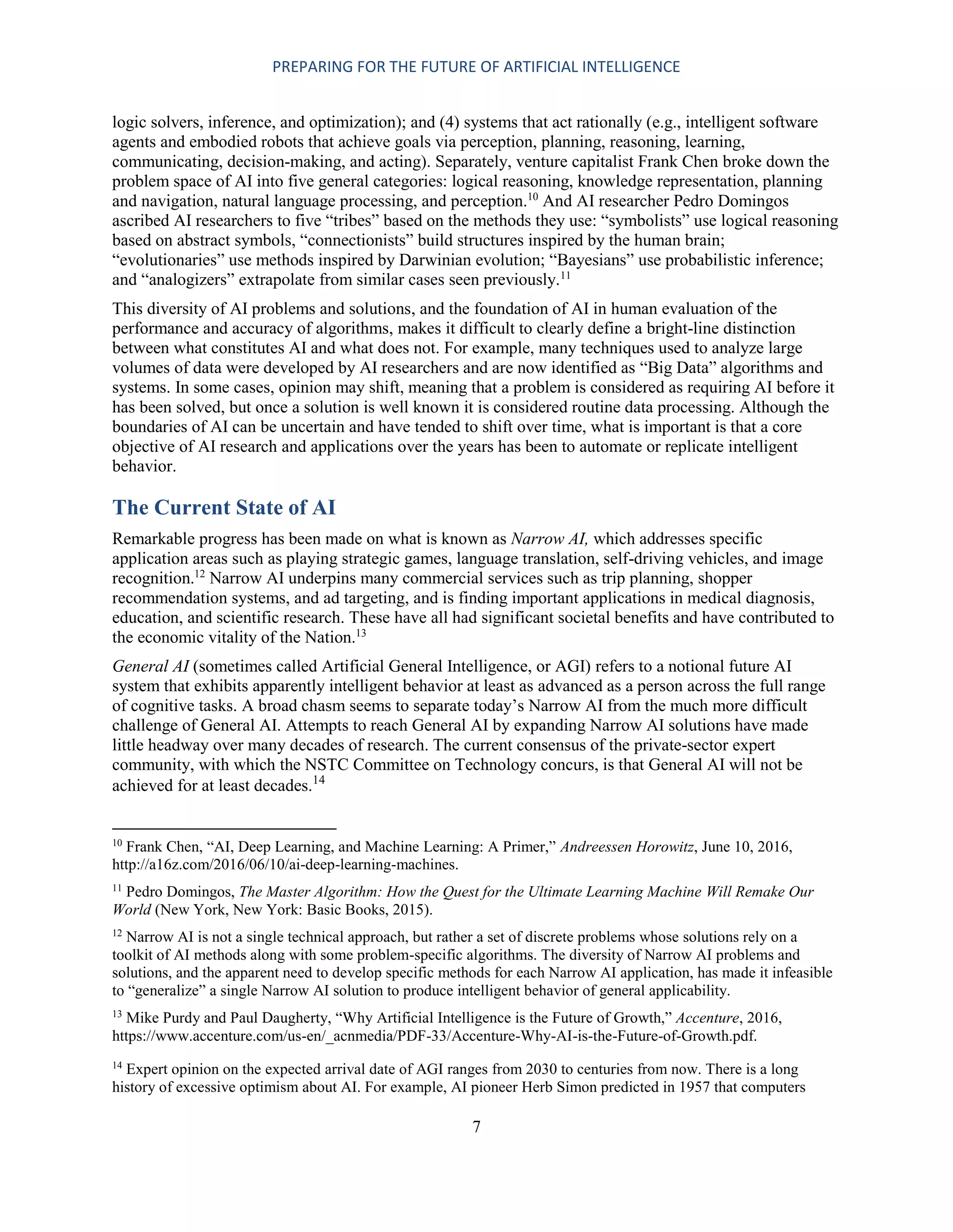 PREPARING FOR THE FUTURE OF ARTIFICIAL INTELLIGENCE
7
logic solvers, inference, and optimization); and (4) systems that act rationally (e.g., intelligent software
agents and embodied robots that achieve goals via perception, planning, reasoning, learning,
communicating, decision-making, and acting). Separately, venture capitalist Frank Chen broke down the
problem space of AI into five general categories: logical reasoning, knowledge representation, planning
and navigation, natural language processing, and perception.10
And AI researcher Pedro Domingos
ascribed AI researchers to five “tribes” based on the methods they use: “symbolists” use logical reasoning
based on abstract symbols, “connectionists” build structures inspired by the human brain;
“evolutionaries” use methods inspired by Darwinian evolution; “Bayesians” use probabilistic inference;
and “analogizers” extrapolate from similar cases seen previously.11
This diversity of AI problems and solutions, and the foundation of AI in human evaluation of the
performance and accuracy of algorithms, makes it difficult to clearly define a bright-line distinction
between what constitutes AI and what does not. For example, many techniques used to analyze large
volumes of data were developed by AI researchers and are now identified as “Big Data” algorithms and
systems. In some cases, opinion may shift, meaning that a problem is considered as requiring AI before it
has been solved, but once a solution is well known it is considered routine data processing. Although the
boundaries of AI can be uncertain and have tended to shift over time, what is important is that a core
objective of AI research and applications over the years has been to automate or replicate intelligent
behavior.
The Current State of AI
Remarkable progress has been made on what is known as Narrow AI, which addresses specific
application areas such as playing strategic games, language translation, self-driving vehicles, and image
recognition.12
Narrow AI underpins many commercial services such as trip planning, shopper
recommendation systems, and ad targeting, and is finding important applications in medical diagnosis,
education, and scientific research. These have all had significant societal benefits and have contributed to
the economic vitality of the Nation.13
General AI (sometimes called Artificial General Intelligence, or AGI) refers to a notional future AI
system that exhibits apparently intelligent behavior at least as advanced as a person across the full range
of cognitive tasks. A broad chasm seems to separate today’s Narrow AI from the much more difficult
challenge of General AI. Attempts to reach General AI by expanding Narrow AI solutions have made
little headway over many decades of research. The current consensus of the private-sector expert
community, with which the NSTC Committee on Technology concurs, is that General AI will not be
achieved for at least decades.14
10
Frank Chen, “AI, Deep Learning, and Machine Learning: A Primer,” Andreessen Horowitz, June 10, 2016,
http://a16z.com/2016/06/10/ai-deep-learning-machines.
11
Pedro Domingos, The Master Algorithm: How the Quest for the Ultimate Learning Machine Will Remake Our
World (New York, New York: Basic Books, 2015).
12
Narrow AI is not a single technical approach, but rather a set of discrete problems whose solutions rely on a
toolkit of AI methods along with some problem-specific algorithms. The diversity of Narrow AI problems and
solutions, and the apparent need to develop specific methods for each Narrow AI application, has made it infeasible
to “generalize” a single Narrow AI solution to produce intelligent behavior of general applicability.
13
Mike Purdy and Paul Daugherty, “Why Artificial Intelligence is the Future of Growth,” Accenture, 2016,
https://www.accenture.com/us-en/_acnmedia/PDF-33/Accenture-Why-AI-is-the-Future-of-Growth.pdf.
14
Expert opinion on the expected arrival date of AGI ranges from 2030 to centuries from now. There is a long
history of excessive optimism about AI. For example, AI pioneer Herb Simon predicted in 1957 that computers
 