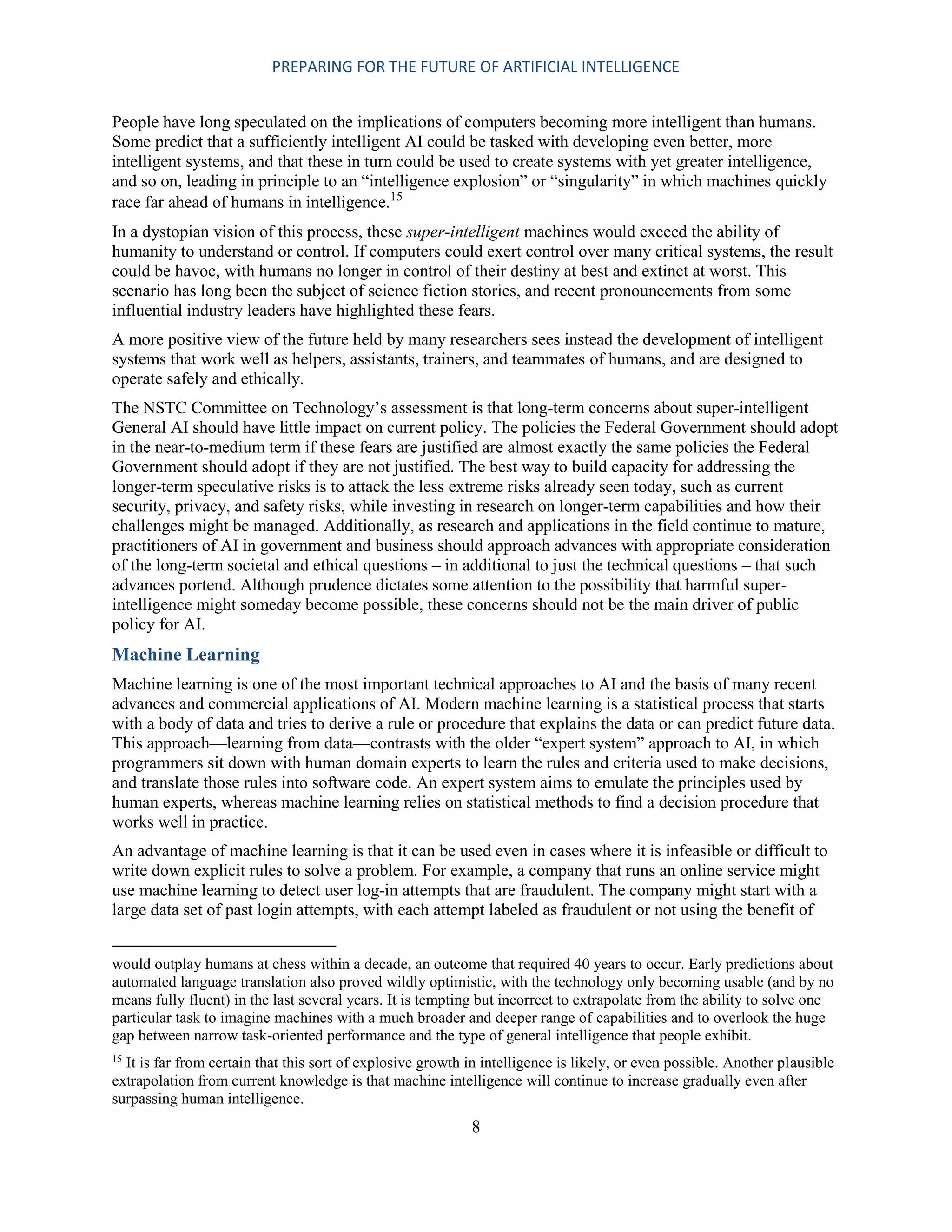 PREPARING FOR THE FUTURE OF ARTIFICIAL INTELLIGENCE
8
People have long speculated on the implications of computers becoming more intelligent than humans.
Some predict that a sufficiently intelligent AI could be tasked with developing even better, more
intelligent systems, and that these in turn could be used to create systems with yet greater intelligence,
and so on, leading in principle to an “intelligence explosion” or “singularity” in which machines quickly
race far ahead of humans in intelligence.15
In a dystopian vision of this process, these super-intelligent machines would exceed the ability of
humanity to understand or control. If computers could exert control over many critical systems, the result
could be havoc, with humans no longer in control of their destiny at best and extinct at worst. This
scenario has long been the subject of science fiction stories, and recent pronouncements from some
influential industry leaders have highlighted these fears.
A more positive view of the future held by many researchers sees instead the development of intelligent
systems that work well as helpers, assistants, trainers, and teammates of humans, and are designed to
operate safely and ethically.
The NSTC Committee on Technology’s assessment is that long-term concerns about super-intelligent
General AI should have little impact on current policy. The policies the Federal Government should adopt
in the near-to-medium term if these fears are justified are almost exactly the same policies the Federal
Government should adopt if they are not justified. The best way to build capacity for addressing the
longer-term speculative risks is to attack the less extreme risks already seen today, such as current
security, privacy, and safety risks, while investing in research on longer-term capabilities and how their
challenges might be managed. Additionally, as research and applications in the field continue to mature,
practitioners of AI in government and business should approach advances with appropriate consideration
of the long-term societal and ethical questions – in additional to just the technical questions – that such
advances portend. Although prudence dictates some attention to the possibility that harmful super-
intelligence might someday become possible, these concerns should not be the main driver of public
policy for AI.
Machine Learning
Machine learning is one of the most important technical approaches to AI and the basis of many recent
advances and commercial applications of AI. Modern machine learning is a statistical process that starts
with a body of data and tries to derive a rule or procedure that explains the data or can predict future data.
This approach—learning from data—contrasts with the older “expert system” approach to AI, in which
programmers sit down with human domain experts to learn the rules and criteria used to make decisions,
and translate those rules into software code. An expert system aims to emulate the principles used by
human experts, whereas machine learning relies on statistical methods to find a decision procedure that
works well in practice.
An advantage of machine learning is that it can be used even in cases where it is infeasible or difficult to
write down explicit rules to solve a problem. For example, a company that runs an online service might
use machine learning to detect user log-in attempts that are fraudulent. The company might start with a
large data set of past login attempts, with each attempt labeled as fraudulent or not using the benefit of
would outplay humans at chess within a decade, an outcome that required 40 years to occur. Early predictions about
automated language translation also proved wildly optimistic, with the technology only becoming usable (and by no
means fully fluent) in the last several years. It is tempting but incorrect to extrapolate from the ability to solve one
particular task to imagine machines with a much broader and deeper range of capabilities and to overlook the huge
gap between narrow task-oriented performance and the type of general intelligence that people exhibit.
15
It is far from certain that this sort of explosive growth in intelligence is likely, or even possible. Another plausible
extrapolation from current knowledge is that machine intelligence will continue to increase gradually even after
surpassing human intelligence.
 