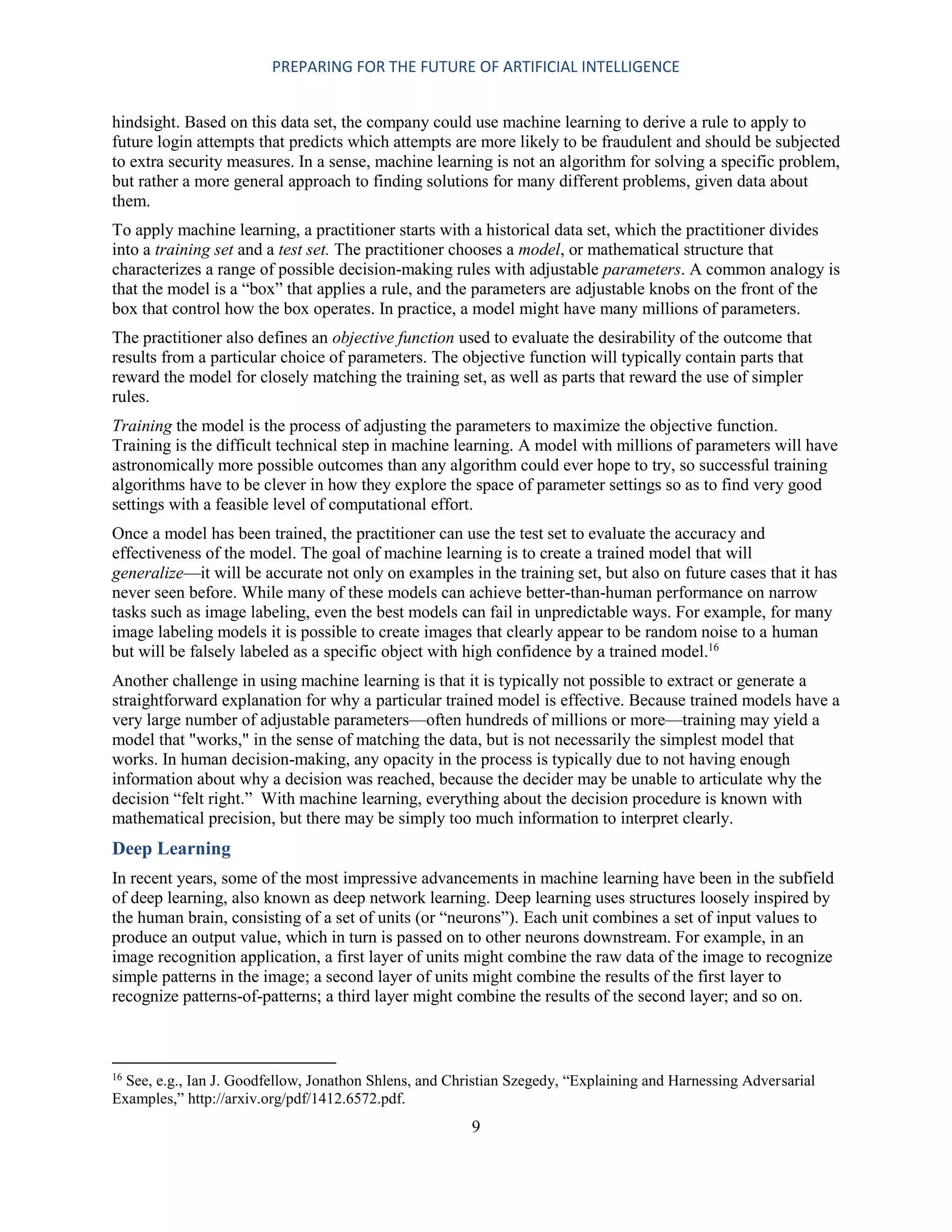 PREPARING FOR THE FUTURE OF ARTIFICIAL INTELLIGENCE
9
hindsight. Based on this data set, the company could use machine learning to derive a rule to apply to
future login attempts that predicts which attempts are more likely to be fraudulent and should be subjected
to extra security measures. In a sense, machine learning is not an algorithm for solving a specific problem,
but rather a more general approach to finding solutions for many different problems, given data about
them.
To apply machine learning, a practitioner starts with a historical data set, which the practitioner divides
into a training set and a test set. The practitioner chooses a model, or mathematical structure that
characterizes a range of possible decision-making rules with adjustable parameters. A common analogy is
that the model is a “box” that applies a rule, and the parameters are adjustable knobs on the front of the
box that control how the box operates. In practice, a model might have many millions of parameters.
The practitioner also defines an objective function used to evaluate the desirability of the outcome that
results from a particular choice of parameters. The objective function will typically contain parts that
reward the model for closely matching the training set, as well as parts that reward the use of simpler
rules.
Training the model is the process of adjusting the parameters to maximize the objective function.
Training is the difficult technical step in machine learning. A model with millions of parameters will have
astronomically more possible outcomes than any algorithm could ever hope to try, so successful training
algorithms have to be clever in how they explore the space of parameter settings so as to find very good
settings with a feasible level of computational effort.
Once a model has been trained, the practitioner can use the test set to evaluate the accuracy and
effectiveness of the model. The goal of machine learning is to create a trained model that will
generalize—it will be accurate not only on examples in the training set, but also on future cases that it has
never seen before. While many of these models can achieve better-than-human performance on narrow
tasks such as image labeling, even the best models can fail in unpredictable ways. For example, for many
image labeling models it is possible to create images that clearly appear to be random noise to a human
but will be falsely labeled as a specific object with high confidence by a trained model.16
Another challenge in using machine learning is that it is typically not possible to extract or generate a
straightforward explanation for why a particular trained model is effective. Because trained models have a
very large number of adjustable parameters—often hundreds of millions or more—training may yield a
model that "works," in the sense of matching the data, but is not necessarily the simplest model that
works. In human decision-making, any opacity in the process is typically due to not having enough
information about why a decision was reached, because the decider may be unable to articulate why the
decision “felt right.” With machine learning, everything about the decision procedure is known with
mathematical precision, but there may be simply too much information to interpret clearly.
Deep Learning
In recent years, some of the most impressive advancements in machine learning have been in the subfield
of deep learning, also known as deep network learning. Deep learning uses structures loosely inspired by
the human brain, consisting of a set of units (or “neurons”). Each unit combines a set of input values to
produce an output value, which in turn is passed on to other neurons downstream. For example, in an
image recognition application, a first layer of units might combine the raw data of the image to recognize
simple patterns in the image; a second layer of units might combine the results of the first layer to
recognize patterns-of-patterns; a third layer might combine the results of the second layer; and so on.
16
See, e.g., Ian J. Goodfellow, Jonathon Shlens, and Christian Szegedy, “Explaining and Harnessing Adversarial
Examples,” http://arxiv.org/pdf/1412.6572.pdf.
 