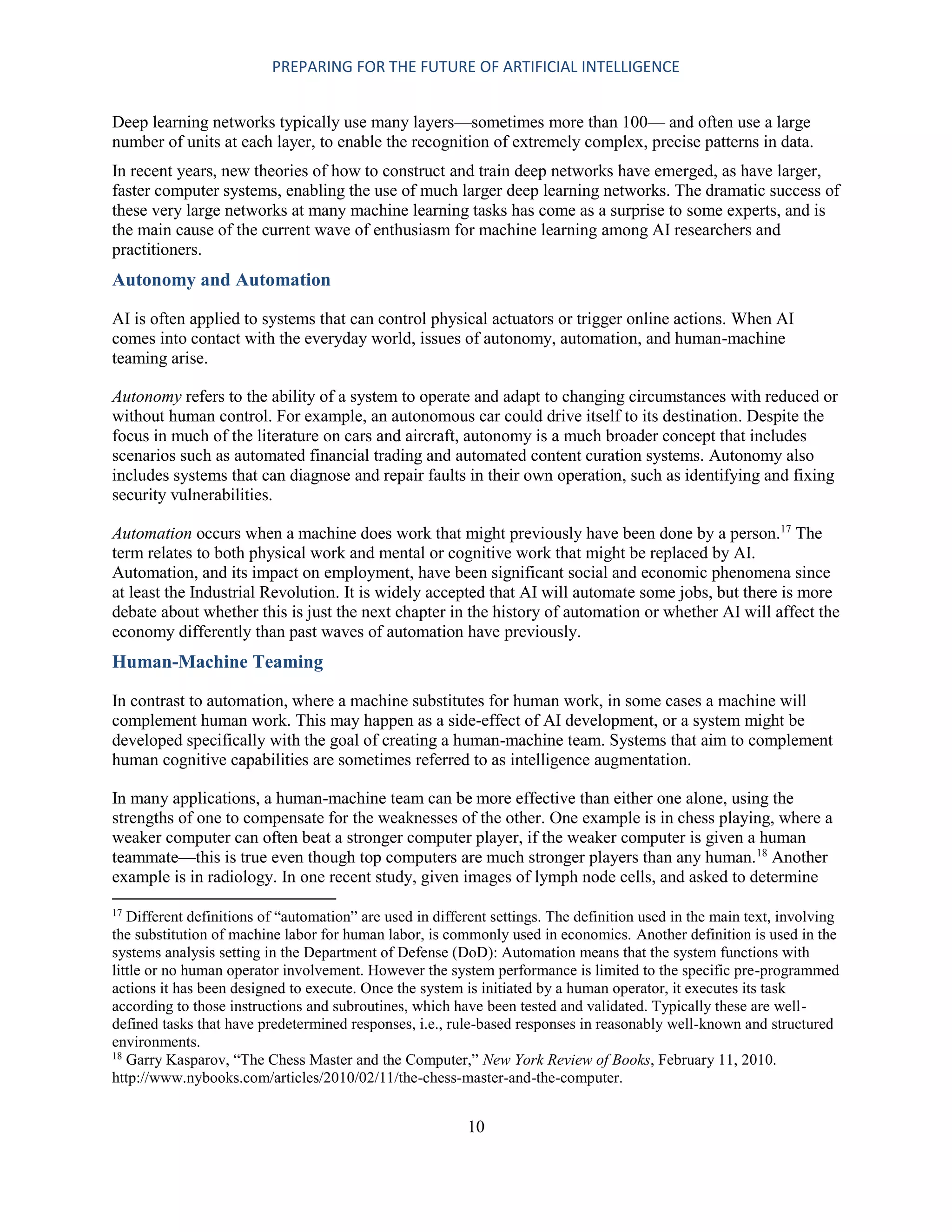 PREPARING FOR THE FUTURE OF ARTIFICIAL INTELLIGENCE
10
Deep learning networks typically use many layers—sometimes more than 100— and often use a large
number of units at each layer, to enable the recognition of extremely complex, precise patterns in data.
In recent years, new theories of how to construct and train deep networks have emerged, as have larger,
faster computer systems, enabling the use of much larger deep learning networks. The dramatic success of
these very large networks at many machine learning tasks has come as a surprise to some experts, and is
the main cause of the current wave of enthusiasm for machine learning among AI researchers and
practitioners.
Autonomy and Automation
AI is often applied to systems that can control physical actuators or trigger online actions. When AI
comes into contact with the everyday world, issues of autonomy, automation, and human-machine
teaming arise.
Autonomy refers to the ability of a system to operate and adapt to changing circumstances with reduced or
without human control. For example, an autonomous car could drive itself to its destination. Despite the
focus in much of the literature on cars and aircraft, autonomy is a much broader concept that includes
scenarios such as automated financial trading and automated content curation systems. Autonomy also
includes systems that can diagnose and repair faults in their own operation, such as identifying and fixing
security vulnerabilities.
Automation occurs when a machine does work that might previously have been done by a person.17
The
term relates to both physical work and mental or cognitive work that might be replaced by AI.
Automation, and its impact on employment, have been significant social and economic phenomena since
at least the Industrial Revolution. It is widely accepted that AI will automate some jobs, but there is more
debate about whether this is just the next chapter in the history of automation or whether AI will affect the
economy differently than past waves of automation have previously.
Human-Machine Teaming
In contrast to automation, where a machine substitutes for human work, in some cases a machine will
complement human work. This may happen as a side-effect of AI development, or a system might be
developed specifically with the goal of creating a human-machine team. Systems that aim to complement
human cognitive capabilities are sometimes referred to as intelligence augmentation.
In many applications, a human-machine team can be more effective than either one alone, using the
strengths of one to compensate for the weaknesses of the other. One example is in chess playing, where a
weaker computer can often beat a stronger computer player, if the weaker computer is given a human
teammate—this is true even though top computers are much stronger players than any human.18
Another
example is in radiology. In one recent study, given images of lymph node cells, and asked to determine
17
Different definitions of “automation” are used in different settings. The definition used in the main text, involving
the substitution of machine labor for human labor, is commonly used in economics. Another definition is used in the
systems analysis setting in the Department of Defense (DoD): Automation means that the system functions with
little or no human operator involvement. However the system performance is limited to the specific pre-programmed
actions it has been designed to execute. Once the system is initiated by a human operator, it executes its task
according to those instructions and subroutines, which have been tested and validated. Typically these are well-
defined tasks that have predetermined responses, i.e., rule-based responses in reasonably well-known and structured
environments.
18
Garry Kasparov, “The Chess Master and the Computer,” New York Review of Books, February 11, 2010.
http://www.nybooks.com/articles/2010/02/11/the-chess-master-and-the-computer.
 