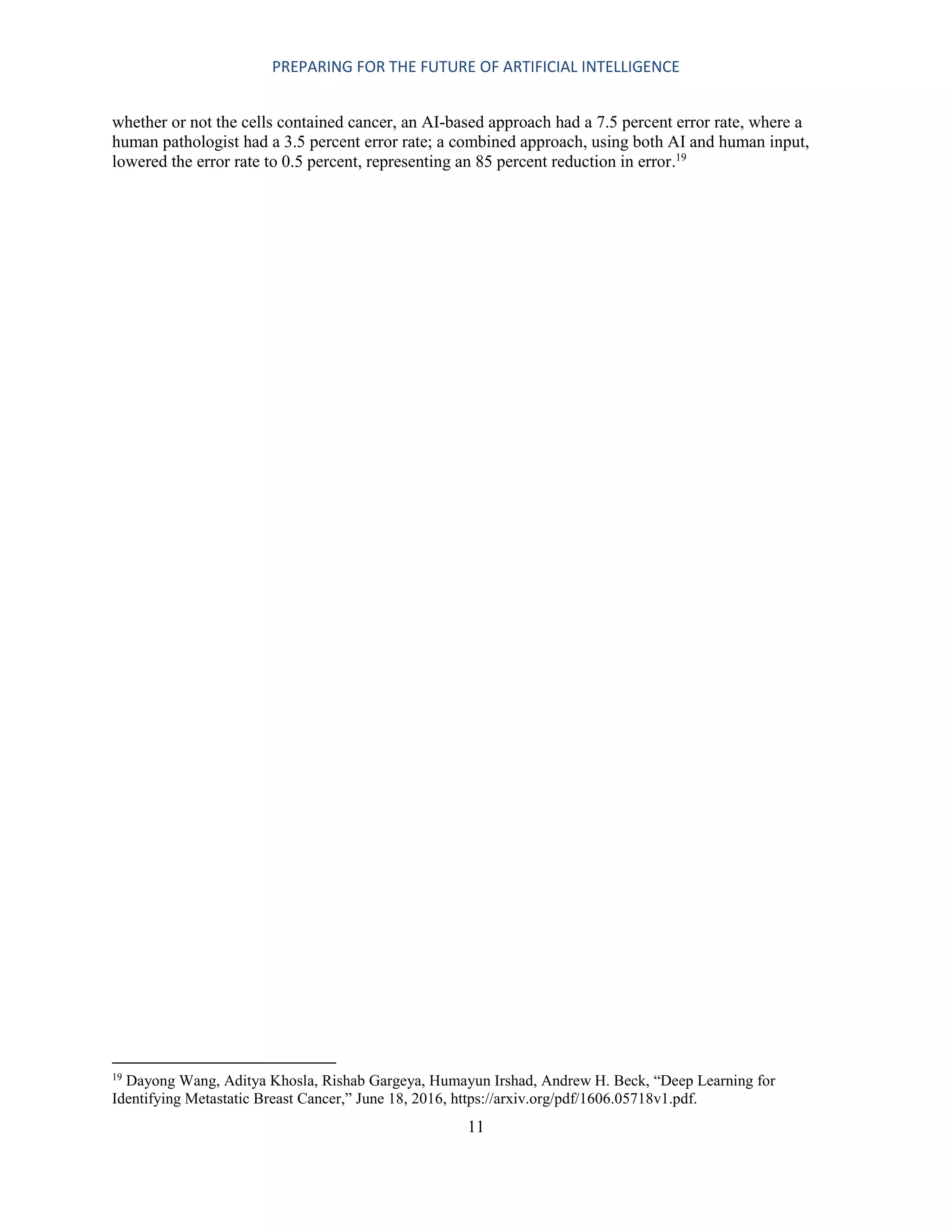 PREPARING FOR THE FUTURE OF ARTIFICIAL INTELLIGENCE
11
whether or not the cells contained cancer, an AI-based approach had a 7.5 percent error rate, where a
human pathologist had a 3.5 percent error rate; a combined approach, using both AI and human input,
lowered the error rate to 0.5 percent, representing an 85 percent reduction in error.19
19
Dayong Wang, Aditya Khosla, Rishab Gargeya, Humayun Irshad, Andrew H. Beck, “Deep Learning for
Identifying Metastatic Breast Cancer,” June 18, 2016, https://arxiv.org/pdf/1606.05718v1.pdf.
 