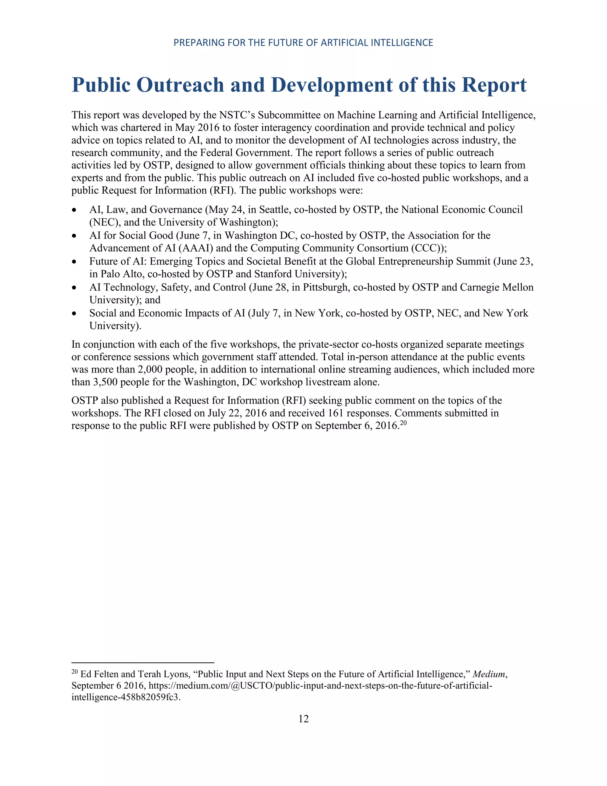 PREPARING FOR THE FUTURE OF ARTIFICIAL INTELLIGENCE
12
Public Outreach and Development of this Report
This report was developed by the NSTC’s Subcommittee on Machine Learning and Artificial Intelligence,
which was chartered in May 2016 to foster interagency coordination and provide technical and policy
advice on topics related to AI, and to monitor the development of AI technologies across industry, the
research community, and the Federal Government. The report follows a series of public outreach
activities led by OSTP, designed to allow government officials thinking about these topics to learn from
experts and from the public. This public outreach on AI included five co-hosted public workshops, and a
public Request for Information (RFI). The public workshops were:
 AI, Law, and Governance (May 24, in Seattle, co-hosted by OSTP, the National Economic Council
(NEC), and the University of Washington);
 AI for Social Good (June 7, in Washington DC, co-hosted by OSTP, the Association for the
Advancement of AI (AAAI) and the Computing Community Consortium (CCC));
 Future of AI: Emerging Topics and Societal Benefit at the Global Entrepreneurship Summit (June 23,
in Palo Alto, co-hosted by OSTP and Stanford University);
 AI Technology, Safety, and Control (June 28, in Pittsburgh, co-hosted by OSTP and Carnegie Mellon
University); and
 Social and Economic Impacts of AI (July 7, in New York, co-hosted by OSTP, NEC, and New York
University).
In conjunction with each of the five workshops, the private-sector co-hosts organized separate meetings
or conference sessions which government staff attended. Total in-person attendance at the public events
was more than 2,000 people, in addition to international online streaming audiences, which included more
than 3,500 people for the Washington, DC workshop livestream alone.
OSTP also published a Request for Information (RFI) seeking public comment on the topics of the
workshops. The RFI closed on July 22, 2016 and received 161 responses. Comments submitted in
response to the public RFI were published by OSTP on September 6, 2016.20
20
Ed Felten and Terah Lyons, “Public Input and Next Steps on the Future of Artificial Intelligence,” Medium,
September 6 2016, https://medium.com/@USCTO/public-input-and-next-steps-on-the-future-of-artificial-
intelligence-458b82059fc3.
 