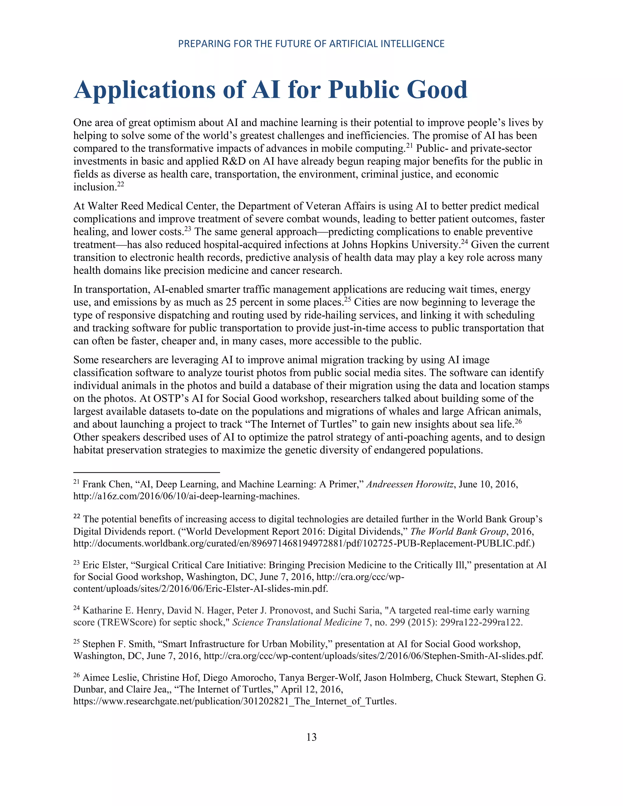 PREPARING FOR THE FUTURE OF ARTIFICIAL INTELLIGENCE
13
Applications of AI for Public Good
One area of great optimism about AI and machine learning is their potential to improve people’s lives by
helping to solve some of the world’s greatest challenges and inefficiencies. The promise of AI has been
compared to the transformative impacts of advances in mobile computing.21
Public- and private-sector
investments in basic and applied R&D on AI have already begun reaping major benefits for the public in
fields as diverse as health care, transportation, the environment, criminal justice, and economic
inclusion.22
At Walter Reed Medical Center, the Department of Veteran Affairs is using AI to better predict medical
complications and improve treatment of severe combat wounds, leading to better patient outcomes, faster
healing, and lower costs.23
The same general approach—predicting complications to enable preventive
treatment—has also reduced hospital-acquired infections at Johns Hopkins University.24
Given the current
transition to electronic health records, predictive analysis of health data may play a key role across many
health domains like precision medicine and cancer research.
In transportation, AI-enabled smarter traffic management applications are reducing wait times, energy
use, and emissions by as much as 25 percent in some places.25
Cities are now beginning to leverage the
type of responsive dispatching and routing used by ride-hailing services, and linking it with scheduling
and tracking software for public transportation to provide just-in-time access to public transportation that
can often be faster, cheaper and, in many cases, more accessible to the public.
Some researchers are leveraging AI to improve animal migration tracking by using AI image
classification software to analyze tourist photos from public social media sites. The software can identify
individual animals in the photos and build a database of their migration using the data and location stamps
on the photos. At OSTP’s AI for Social Good workshop, researchers talked about building some of the
largest available datasets to-date on the populations and migrations of whales and large African animals,
and about launching a project to track “The Internet of Turtles” to gain new insights about sea life.26
Other speakers described uses of AI to optimize the patrol strategy of anti-poaching agents, and to design
habitat preservation strategies to maximize the genetic diversity of endangered populations.
21
Frank Chen, “AI, Deep Learning, and Machine Learning: A Primer,” Andreessen Horowitz, June 10, 2016,
http://a16z.com/2016/06/10/ai-deep-learning-machines.
22
The potential benefits of increasing access to digital technologies are detailed further in the World Bank Group’s
Digital Dividends report. (“World Development Report 2016: Digital Dividends,” The World Bank Group, 2016,
http://documents.worldbank.org/curated/en/896971468194972881/pdf/102725-PUB-Replacement-PUBLIC.pdf.)
23
Eric Elster, “Surgical Critical Care Initiative: Bringing Precision Medicine to the Critically Ill,” presentation at AI
for Social Good workshop, Washington, DC, June 7, 2016, http://cra.org/ccc/wp-
content/uploads/sites/2/2016/06/Eric-Elster-AI-slides-min.pdf.
24
Katharine E. Henry, David N. Hager, Peter J. Pronovost, and Suchi Saria, "A targeted real-time early warning
score (TREWScore) for septic shock," Science Translational Medicine 7, no. 299 (2015): 299ra122-299ra122.
25
Stephen F. Smith, “Smart Infrastructure for Urban Mobility,” presentation at AI for Social Good workshop,
Washington, DC, June 7, 2016, http://cra.org/ccc/wp-content/uploads/sites/2/2016/06/Stephen-Smith-AI-slides.pdf.
26
Aimee Leslie, Christine Hof, Diego Amorocho, Tanya Berger-Wolf, Jason Holmberg, Chuck Stewart, Stephen G.
Dunbar, and Claire Jea,, “The Internet of Turtles,” April 12, 2016,
https://www.researchgate.net/publication/301202821_The_Internet_of_Turtles.
 