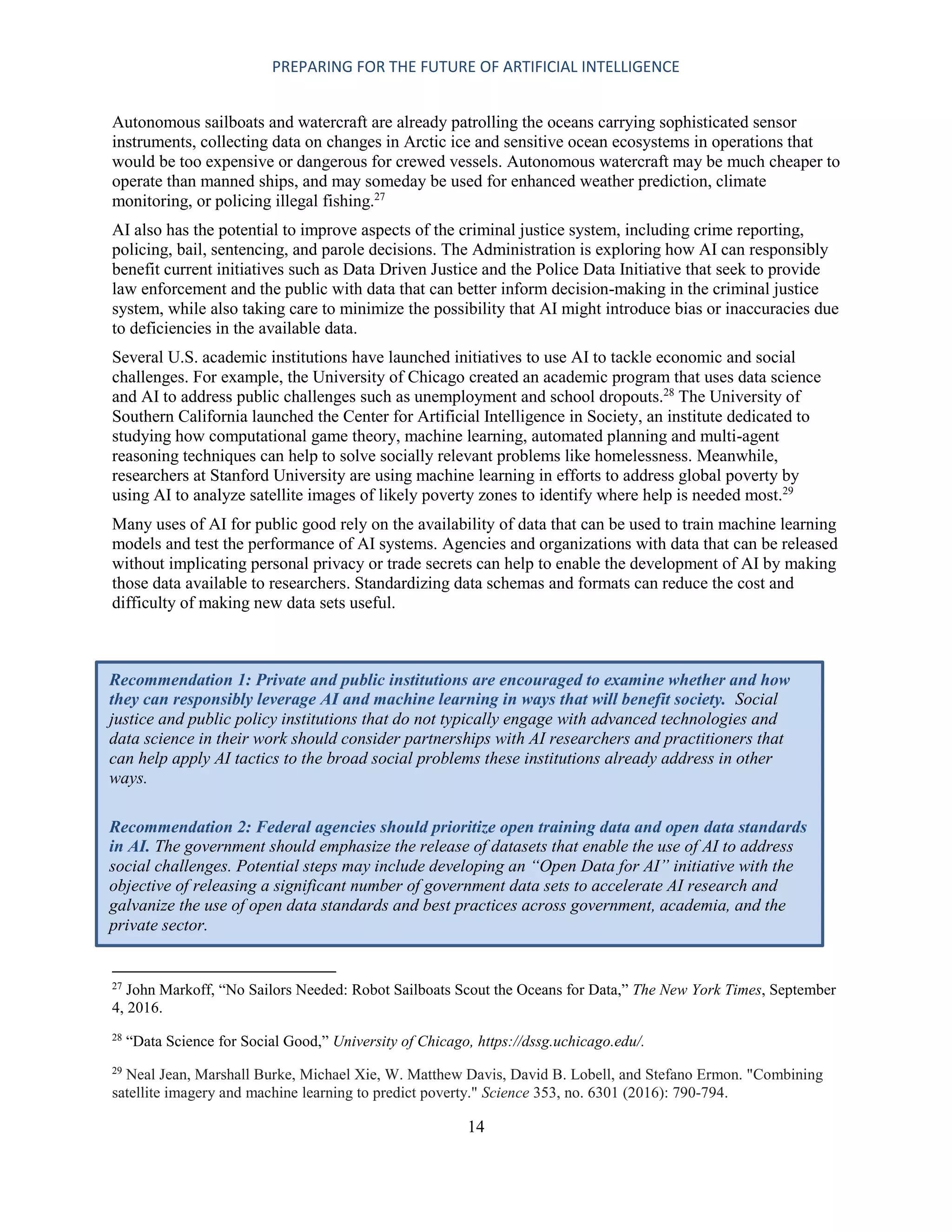 PREPARING FOR THE FUTURE OF ARTIFICIAL INTELLIGENCE
14
Autonomous sailboats and watercraft are already patrolling the oceans carrying sophisticated sensor
instruments, collecting data on changes in Arctic ice and sensitive ocean ecosystems in operations that
would be too expensive or dangerous for crewed vessels. Autonomous watercraft may be much cheaper to
operate than manned ships, and may someday be used for enhanced weather prediction, climate
monitoring, or policing illegal fishing.27
AI also has the potential to improve aspects of the criminal justice system, including crime reporting,
policing, bail, sentencing, and parole decisions. The Administration is exploring how AI can responsibly
benefit current initiatives such as Data Driven Justice and the Police Data Initiative that seek to provide
law enforcement and the public with data that can better inform decision-making in the criminal justice
system, while also taking care to minimize the possibility that AI might introduce bias or inaccuracies due
to deficiencies in the available data.
Several U.S. academic institutions have launched initiatives to use AI to tackle economic and social
challenges. For example, the University of Chicago created an academic program that uses data science
and AI to address public challenges such as unemployment and school dropouts.28
The University of
Southern California launched the Center for Artificial Intelligence in Society, an institute dedicated to
studying how computational game theory, machine learning, automated planning and multi-agent
reasoning techniques can help to solve socially relevant problems like homelessness. Meanwhile,
researchers at Stanford University are using machine learning in efforts to address global poverty by
using AI to analyze satellite images of likely poverty zones to identify where help is needed most.29
Many uses of AI for public good rely on the availability of data that can be used to train machine learning
models and test the performance of AI systems. Agencies and organizations with data that can be released
without implicating personal privacy or trade secrets can help to enable the development of AI by making
those data available to researchers. Standardizing data schemas and formats can reduce the cost and
difficulty of making new data sets useful.
27
John Markoff, “No Sailors Needed: Robot Sailboats Scout the Oceans for Data,” The New York Times, September
4, 2016.
28
“Data Science for Social Good,” University of Chicago, https://dssg.uchicago.edu/.
29
Neal Jean, Marshall Burke, Michael Xie, W. Matthew Davis, David B. Lobell, and Stefano Ermon. "Combining
satellite imagery and machine learning to predict poverty." Science 353, no. 6301 (2016): 790-794.
Recommendation 1: Private and public institutions are encouraged to examine whether and how
they can responsibly leverage AI and machine learning in ways that will benefit society. Social
justice and public policy institutions that do not typically engage with advanced technologies and
data science in their work should consider partnerships with AI researchers and practitioners that
can help apply AI tactics to the broad social problems these institutions already address in other
ways.
Recommendation 2: Federal agencies should prioritize open training data and open data standards
in AI. The government should emphasize the release of datasets that enable the use of AI to address
social challenges. Potential steps may include developing an “Open Data for AI” initiative with the
objective of releasing a significant number of government data sets to accelerate AI research and
galvanize the use of open data standards and best practices across government, academia, and the
private sector.
 